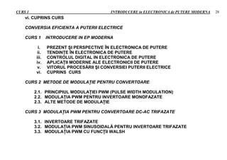 CURS 1 INTRODUCERE in ELECTRONICA de PUTERE MODERNA 28
vi. CUPRINS CURS
CONVERSIA EFICIENTA A PUTERII ELECTRICE
CURS 1 INTRODUCERE IN EP MODERNA
i. PREZENT ŞI PERSPECTIVE ÎN ELECTRONICA DE PUTERE
ii. TENDINŢE ÎN ELECTRONICA DE PUTERE
iii. CONTROLUL DIGITAL IN ELECTRONICA DE PUTERE
iv. APLICAŢII MODERNE ALE ELECTRONICII DE PUTERE
v. VITORUL PROCESĂRII ŞI CONVERSIEI PUTERII ELECTRICE
vi. CUPRINS CURS
CURS 2 METODE DE MODULAŢIE PENTRU CONVERTOARE
2.1. PRINCIPIUL MODULAŢIEI PWM (PULSE WIDTH MODULATION)
2.2. MODULAŢIA PWM PENTRU INVERTOARE MONOFAZATE
2.3. ALTE METODE DE MODULAŢIE
CURS 3 MODULAŢIA PWM PENTRU CONVERTOARE DC-AC TRIFAZATE
3.1. INVERTOARE TRIFAZATE
3.2. MODULAŢIA PWM SINUSOIDALĂ PENTRU INVERTOARE TRIFAZATE
3.3. MODULAŢIA PWM CU FUNCŢII WALSH
 