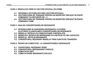 CURS 1 INTRODUCERE in ELECTRONICA de PUTERE MODERNA 29
CURS 4 MODULAŢIA PWM CU VECTORI SPAŢIALI (SV-PWM)
4.1. DEFINIREA VECTORILOR PARK (VECTORI SPAŢIALI)
4.2. VECTORII PARK DE TENSIUNE PENTRU UN INVERTOR TRIFAZAT ÎN PUNTE
COMANDAT CU SECVENŢE DE 180
4.3. VECTORII PARK DE TENSIUNE PENTRU UN INVERTOR TRIFAZAT ÎN PUNTE
COMANDAT PWM
CURS 5 ANALIZA CONVERTOARELOR REZONANTE
5.1 INTRODUCERE IN CONVERSIA REZONANTA A PUTERII
ELECTRICE.CLASIFICAREA CONVERTOARELOR REZONANTE
5.2 MODELUL RETELEI CU COMUTATOARE CONTROLATE
5.3 MODELEUL RETELEI DE REDRESARE SI A RETELEI FILTRU CAPACITIV
5.4 MODELUL RETELEI REZONANTE
5.5 CONVERTORUL REZONANT MODELAT PRIN FUNCTII DE TRANSFER
CURS 6 TEHNICI DE COMUTATIE LA CONVERTOARELE REZONANTE
6.1 COVERTORUL REZONANT SERIE
6.2 CONVERTORUL REZONONANT PARALEL
6.3 COMUTATIA SOFT
6.4 COMUTATOARE REZONANTE ZVS-ZCS
 