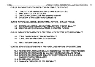 CURS 1 INTRODUCERE in ELECTRONICA de PUTERE MODERNA 30
CURS 7 ELEMENTE DE EFICIENTA COMUTATOARELOR STATICE
7.1 COMUTATIA TRANZISTORULUI CU SARCINA REZISTIVA
7.2 SARCINA STOCATA LA DIODA
7.3 CAPACITATILE PARAZITE ALE DISPOZITIVELOR
7.4 EFICIENTA SI FRECVENTA DE COMUTATIE
CURS 8 PUTEREA ELECTRICĂ ŞI CALITATEA PUTERII . SOLUŢII PASIVE.
8.1 PUTEREA ELECTRICĂ ŞI CALITATEA PUTERII (POWER QUALITY)
8.2 SOLUŢII PASIVE DE ÎMBUNĂTĂŢIRE A CALITĂŢII PUTERII
CURS 9 CIRCUITE DE CORECTIE A FACTORULUI DE PUTERE (PFC) MONOFAZATE
9.1 TOPOLOGII DE CIRCUIT PFC MONOFAZATE
9.2 TOPOLOGIA REDRESORULUI CVASI-IDEAL
9.3 RELAŢII DE DIMENSIONARE
CURS 10 CIRCUITE DE CORECŢIE A FACTORULUI DE PUTERE (PFC) TRIFAZATE
10.1 REDRESORUL TRIFAZAT IDEAL ŞI REZISTORUL TRIFAZAT FĂRĂ PIERDERI
10.2 CIRCUITE PFC TRIFAZATE CU MAI MULTE ÎNTRERUPĂTOARE ACTIVE
10.3 CIRCUITE PFC TRIFAZATE BAZATE PE CONVERTOARE C.C.-C.C. CU UN
SINGUR ÎNTRERUPĂTOR ACTIV
10.4 REDRESORUL VIENNA
10.5 COMANDA CIRCUITELOR PFC TRIFAZATE
 