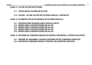 CURS 1 INTRODUCERE in ELECTRONICA de PUTERE MODERNA 31
CURS 11 FILTRE ACTIVE DE PUTERE
11.1 TOPOLOGIILE FILTRELOR ACTIVE
11.2 STUDIU - FILTRE ACTIVE DE PUTERE PARALEL TRIFAZATE
CURS 12 ELEMENTE DE ELECTRONICA DE PUTERE DIGITALA
12.1 INTRODUCERE ÎN MODELAREA DIGITALA ÎN EP
12.2 MODELAREA CONVERTOARELOR AC-DC
12.3 MODELAREA CONVERTOARELOR DC-AC
12.4 MODELAREA CONVERTOARELOR DC-DC
12.5 MODELAREA CONVERTOARELOR AC-AC
CURS 13 SISTEME DE COMANDĂ DEDICATE PENTRU CONVERSIA PUTERII ELECTRICE
13.1 PRIVIRE DE ANSAMBLU ASUPRA SISTEMELOR DE COMANDĂ DEDICATE
13.2 SISTEM DE COMANDĂ DEDICAT PENTRU UN INVERTOR TRIFAZAT
 
