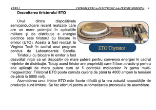 CURS 1 INTRODUCERE in ELECTRONICA de PUTERE MODERNA 4
Dezvoltarea tiristorului ETO
Unul dintre dispozitivele
semiconductoare recent realizate care
are un mare potenţial în aplicaţiile
militare şi de distribuţie a energiei
electrice este tiristorul cu blocare în
emitor (ETO). Acesta a fost realizat la
Virginia Tech în cadrul unui program
condus de Laboratoarele Sandia.
Tiristorul cu blocare în emitor a fost
dezvoltat iniţial ca un dispozitiv de mare putere pentru conversia energiei în cadrul
reţelelor de distribuţie. Totuşi acest tiristor are proprietăţi care îl face atractiv şi pentru
alte aplicaţii de mare putere cum ar fi controlul motoarelor în gama multi-
megawaţţilor. Tiristorul ETO poate comuta curenţi de până la 4000 amperi la tensiuni
de până la 6000 volţi.
Asamblarea unui tiristor ETO este foarte dificilă şi la ora actuală capacităţile de
producţie sunt limitate. Se fac eforturi pentru automatizarea procesului de asamblare.
 