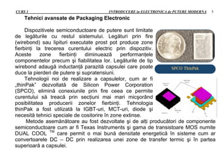 CURS 1 INTRODUCERE in ELECTRONICA de PUTERE MODERNA 5
Tehnici avansate de Packaging Electronic
Dispozitivele semiconductoare de putere sunt limitate
de legăturile cu restul sistemului. Legături prin fire
(wirebond) sau lipituri executate prost pot produce zone
fierbinţi la trecerea curentului electric prin dispozitiv.
Aceste zone fierbinţi diminuează performanţele
componentelor precum şi fiabilitatea lor. Legăturile de tip
wirebond adaugă inductanţă parazită capsulei care poate
duce la pierderi de putere şi supratensiuni.
Tehnologii noi de realizare a capsulelor, cum ar fi
„thinPak” dezvoltată de Silicon Power Corporation
(SPCO), elimină conexiunile prin fire ceea ce permite
curentului să treacă prin secţiuni mai mari micşorând
posibilitatea producerii zonelor fierbinţi. Tehnologia
thinPak a fost utilizată la IGBT-uri, MCT-uri, diode şi
necesită tehnici speciale de cositorire în zone extinse.
Metode asemănătoare au fost dezvoltate şi de alţi producători de componente
semiconductoare cum ar fi Texas Instruments şi gama de transistoare MOS numite
DUAL COOL TM
care permit o mai bună densitate energetică în sisteme cum ar
convertoarele DC – DC prin realizarea unei zone de transfer termic şi în partea
superioară a capsulei.
 