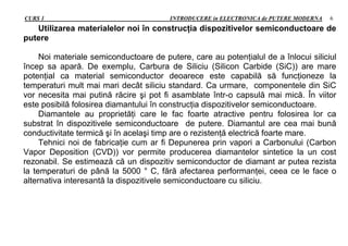 CURS 1 INTRODUCERE in ELECTRONICA de PUTERE MODERNA 6
Utilizarea materialelor noi în construcţia dispozitivelor semiconductoare de
putere
Noi materiale semiconductoare de putere, care au potenţialul de a înlocui siliciul
încep sa apară. De exemplu, Carbura de Siliciu (Silicon Carbide (SiC)) are mare
potenţial ca material semiconductor deoarece este capabilă să funcţioneze la
temperaturi mult mai mari decât siliciu standard. Ca urmare, componentele din SiC
vor necesita mai putină răcire şi pot fi asamblate într-o capsulă mai mică. În viitor
este posibilă folosirea diamantului în construcţia dispozitivelor semiconductoare.
Diamantele au proprietăţi care le fac foarte atractive pentru folosirea lor ca
substrat în dispozitivele semiconductoare de putere. Diamantul are cea mai bună
conductivitate termică şi în acelaşi timp are o rezistenţă electrică foarte mare.
Tehnici noi de fabricaţie cum ar fi Depunerea prin vapori a Carbonului (Carbon
Vapor Deposition (CVD)) vor permite producerea diamantelor sintetice la un cost
rezonabil. Se estimează că un dispozitiv semiconductor de diamant ar putea rezista
la temperaturi de până la 5000 ° C, fără afectarea performanţei, ceea ce le face o
alternativa interesantă la dispozitivele semiconductoare cu siliciu.
 