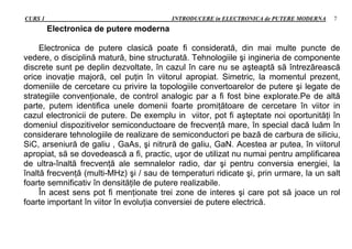 CURS 1 INTRODUCERE in ELECTRONICA de PUTERE MODERNA 7
Electronica de putere moderna
Electronica de putere clasică poate fi considerată, din mai multe puncte de
vedere, o disciplină matură, bine structurată. Tehnologiile şi ingineria de componente
discrete sunt pe deplin dezvoltate, în cazul în care nu se aşteaptă să întrezărească
orice inovaţie majoră, cel puţin în viitorul apropiat. Simetric, la momentul prezent,
domeniile de cercetare cu privire la topologiile convertoarelor de putere şi legate de
strategiile convenţionale, de control analogic par a fi fost bine explorate.Pe de altă
parte, putem identifica unele domenii foarte promiţătoare de cercetare în viitor in
cazul electronicii de putere. De exemplu in viitor, pot fi aşteptate noi oportunităţi în
domeniul dispozitivelor semiconductoare de frecvenţă mare, în special dacă luăm în
considerare tehnologiile de realizare de semiconductori pe bază de carbura de siliciu,
SiC, arseniură de galiu , GaAs, şi nitrură de galiu, GaN. Acestea ar putea, în viitorul
apropiat, să se dovedească a fi, practic, uşor de utilizat nu numai pentru amplificarea
de ultra-înaltă frecvenţă ale semnalelor radio, dar şi pentru conversia energiei, la
înaltă frecvenţă (multi-MHz) şi / sau de temperaturi ridicate şi, prin urmare, la un salt
foarte semnificativ în densităţile de putere realizabile.
În acest sens pot fi menţionate trei zone de interes şi care pot să joace un rol
foarte important în viitor în evoluţia conversiei de putere electrică.
 