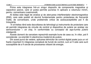 CURS 1 INTRODUCERE in ELECTRONICA de PUTERE MODERNA 8
Prima este integrarea într-un singur dispozitiv de componente magnetice şi
capacitive pasive, care ar putea permite punerea în aplicare a volumului minim,
pentru convertoare cvasimonolit.
Al doilea este legat de analiza şi de atenuarea interferenţelor electromagnetice
(EMI), care este posibil să devină fundamentale pentru proiectarea de frecvenţă
înaltă, de convertoare, unde problemele critice de autosusceptibilite pot fi de
întrezărite.
În al treilea rând este dezvoltarea de tehnologii şi instrumente de proiectare care
să permită integrarea de circuite de control şi dispozitive de putere pe acelaşi cip
semiconductor – on chip, în conformitate cu conceptul de aşa-numita putere
inteligentă.
Aceste domenii de cercetare reprezintă exemple bune de ceea ce, în viitor, pot fi
considerate ca orientări în electronica modernă de putere.
Din acest punct de vedere, aplicarea tehnicilor de control digital poate juca un rol
foarte important în integrarea complexă de funcţii de control, cum ar fi cele care sunt
susceptibile de a fi cerute de procesarea viitoare de energie.
 
