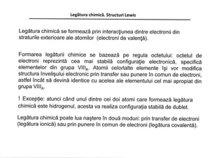 Legätura chimicä. Structuri Lewis
Legätura chimicä se formeazä prin interacliunea dintre electronii din
straturile exterioare ale atomilor (electroni de valen!ä).
Formarea legäturii chimice se bazeazä pe regula octetului: octetul de
electroni reprezintä cea mai stabilä configurafie electronicä, specificä
elementelor din grupa VlllA. Atomii celorlalte elemente îçi vor modifica
structura înveliçului electronic prin transfer sau punere în comun de electroni,
astfel Încât sä devinä identice cu acelea ale elementului cel mai apropiat din
grupa Vlllo.
! Exceptie: atunci când unul dintre cei doi atomi care forme azá legätura
chimicä este hidrogenul, acesta va realiza configura{ia stabilä de dublet.
Legätura chimicä poate lua naçtere în douä moduri: prin transfer de electroni
(legätura ionicä) sau prin punere în comun de electroni (legätura covalentä).
 