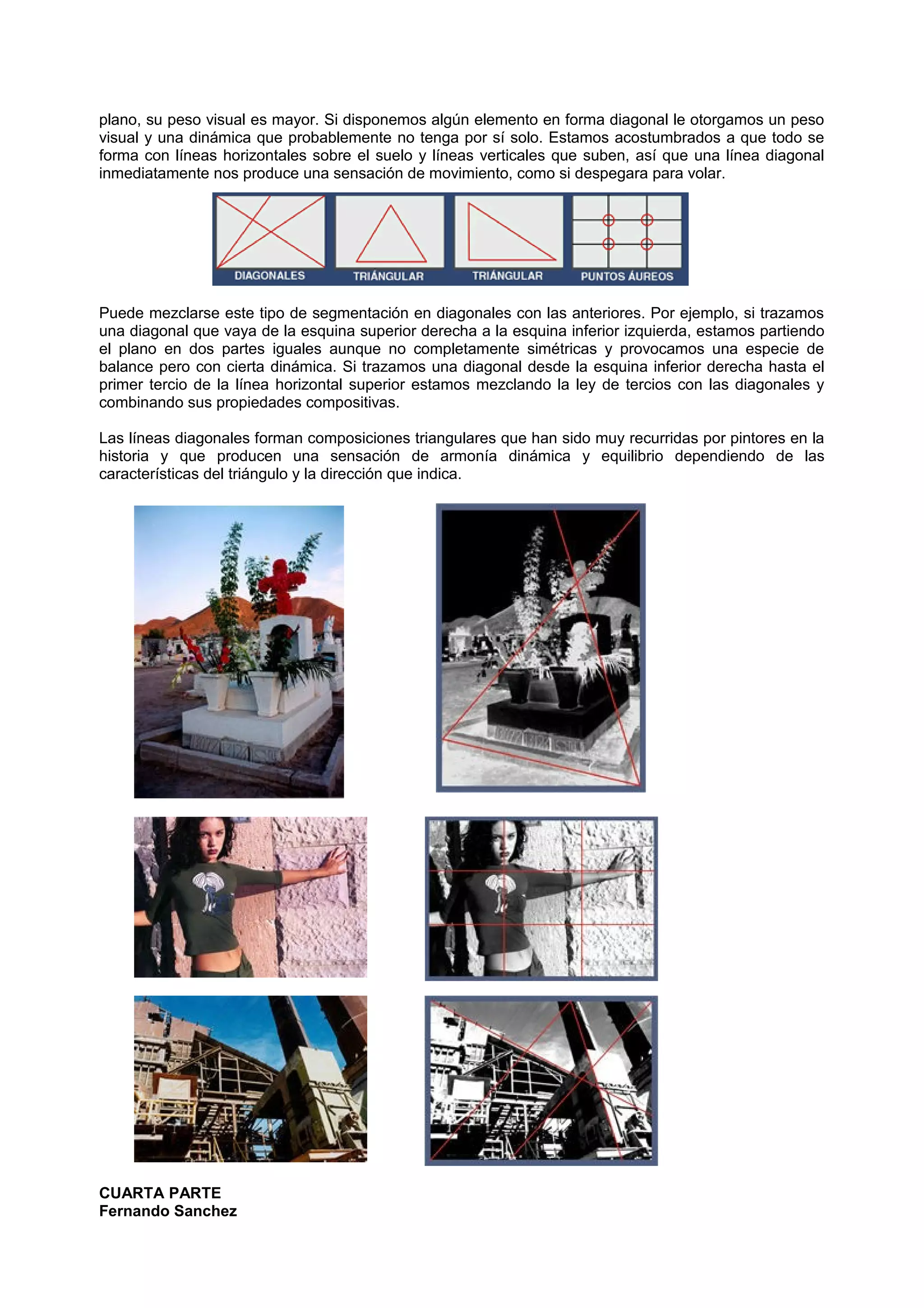 plano, su peso visual es mayor. Si disponemos algún elemento en forma diagonal le otorgamos un peso
visual y una dinámica que probablemente no tenga por sí solo. Estamos acostumbrados a que todo se
forma con líneas horizontales sobre el suelo y líneas verticales que suben, así que una línea diagonal
inmediatamente nos produce una sensación de movimiento, como si despegara para volar.
Puede mezclarse este tipo de segmentación en diagonales con las anteriores. Por ejemplo, si trazamos
una diagonal que vaya de la esquina superior derecha a la esquina inferior izquierda, estamos partiendo
el plano en dos partes iguales aunque no completamente simétricas y provocamos una especie de
balance pero con cierta dinámica. Si trazamos una diagonal desde la esquina inferior derecha hasta el
primer tercio de la línea horizontal superior estamos mezclando la ley de tercios con las diagonales y
combinando sus propiedades compositivas.
Las líneas diagonales forman composiciones triangulares que han sido muy recurridas por pintores en la
historia y que producen una sensación de armonía dinámica y equilibrio dependiendo de las
características del triángulo y la dirección que indica.
CUARTA PARTE
Fernando Sanchez
 