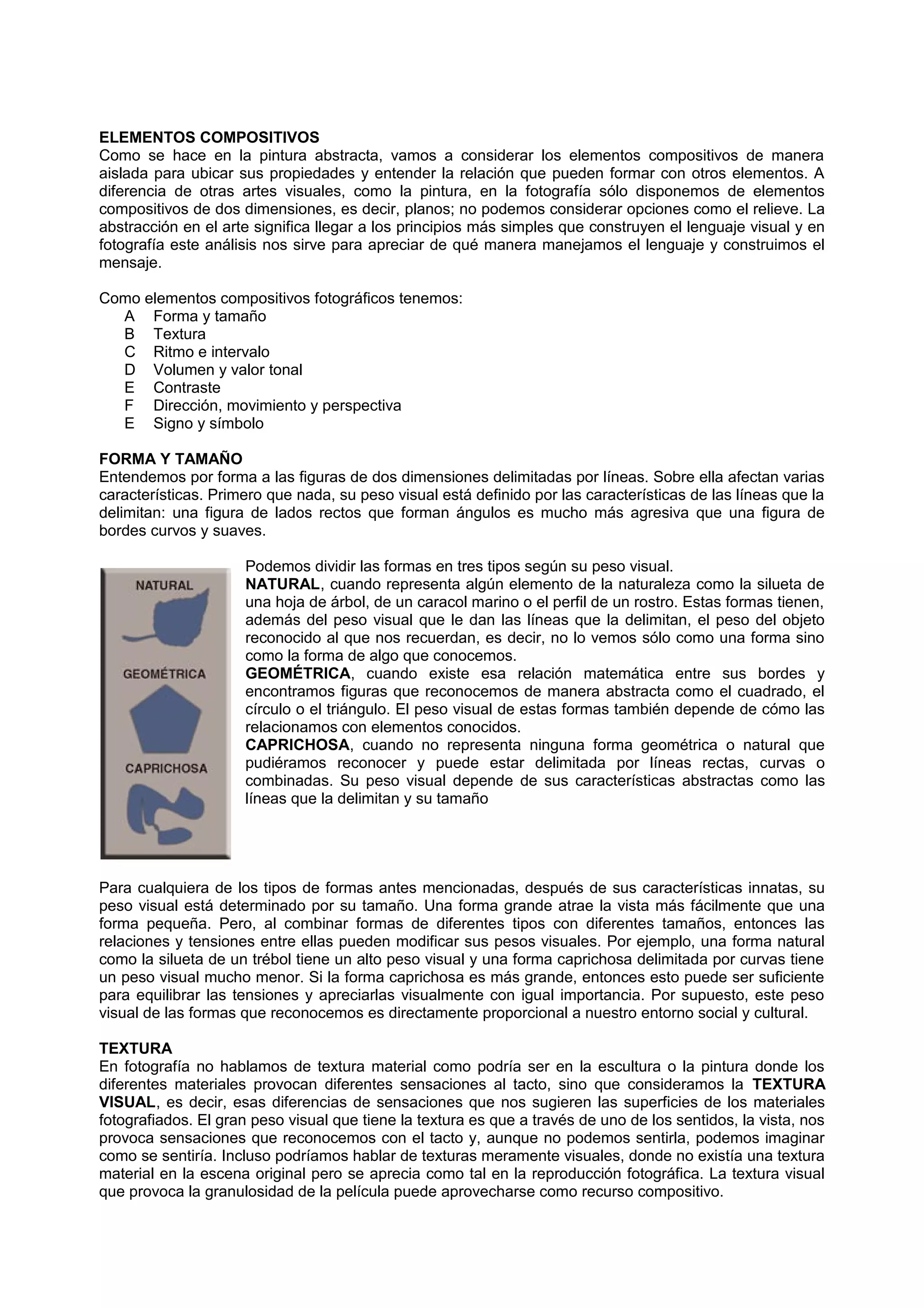 ELEMENTOS COMPOSITIVOS
Como se hace en la pintura abstracta, vamos a considerar los elementos compositivos de manera
aislada para ubicar sus propiedades y entender la relación que pueden formar con otros elementos. A
diferencia de otras artes visuales, como la pintura, en la fotografía sólo disponemos de elementos
compositivos de dos dimensiones, es decir, planos; no podemos considerar opciones como el relieve. La
abstracción en el arte significa llegar a los principios más simples que construyen el lenguaje visual y en
fotografía este análisis nos sirve para apreciar de qué manera manejamos el lenguaje y construimos el
mensaje.
Como elementos compositivos fotográficos tenemos:
A Forma y tamaño
B Textura
C Ritmo e intervalo
D Volumen y valor tonal
E Contraste
F Dirección, movimiento y perspectiva
E Signo y símbolo
FORMA Y TAMAÑO
Entendemos por forma a las figuras de dos dimensiones delimitadas por líneas. Sobre ella afectan varias
características. Primero que nada, su peso visual está definido por las características de las líneas que la
delimitan: una figura de lados rectos que forman ángulos es mucho más agresiva que una figura de
bordes curvos y suaves.
Podemos dividir las formas en tres tipos según su peso visual.
NATURAL, cuando representa algún elemento de la naturaleza como la silueta de
una hoja de árbol, de un caracol marino o el perfil de un rostro. Estas formas tienen,
además del peso visual que le dan las líneas que la delimitan, el peso del objeto
reconocido al que nos recuerdan, es decir, no lo vemos sólo como una forma sino
como la forma de algo que conocemos.
GEOMÉTRICA, cuando existe esa relación matemática entre sus bordes y
encontramos figuras que reconocemos de manera abstracta como el cuadrado, el
círculo o el triángulo. El peso visual de estas formas también depende de cómo las
relacionamos con elementos conocidos.
CAPRICHOSA, cuando no representa ninguna forma geométrica o natural que
pudiéramos reconocer y puede estar delimitada por líneas rectas, curvas o
combinadas. Su peso visual depende de sus características abstractas como las
líneas que la delimitan y su tamaño
Para cualquiera de los tipos de formas antes mencionadas, después de sus características innatas, su
peso visual está determinado por su tamaño. Una forma grande atrae la vista más fácilmente que una
forma pequeña. Pero, al combinar formas de diferentes tipos con diferentes tamaños, entonces las
relaciones y tensiones entre ellas pueden modificar sus pesos visuales. Por ejemplo, una forma natural
como la silueta de un trébol tiene un alto peso visual y una forma caprichosa delimitada por curvas tiene
un peso visual mucho menor. Si la forma caprichosa es más grande, entonces esto puede ser suficiente
para equilibrar las tensiones y apreciarlas visualmente con igual importancia. Por supuesto, este peso
visual de las formas que reconocemos es directamente proporcional a nuestro entorno social y cultural.
TEXTURA
En fotografía no hablamos de textura material como podría ser en la escultura o la pintura donde los
diferentes materiales provocan diferentes sensaciones al tacto, sino que consideramos la TEXTURA
VISUAL, es decir, esas diferencias de sensaciones que nos sugieren las superficies de los materiales
fotografiados. El gran peso visual que tiene la textura es que a través de uno de los sentidos, la vista, nos
provoca sensaciones que reconocemos con el tacto y, aunque no podemos sentirla, podemos imaginar
como se sentiría. Incluso podríamos hablar de texturas meramente visuales, donde no existía una textura
material en la escena original pero se aprecia como tal en la reproducción fotográfica. La textura visual
que provoca la granulosidad de la película puede aprovecharse como recurso compositivo.
 