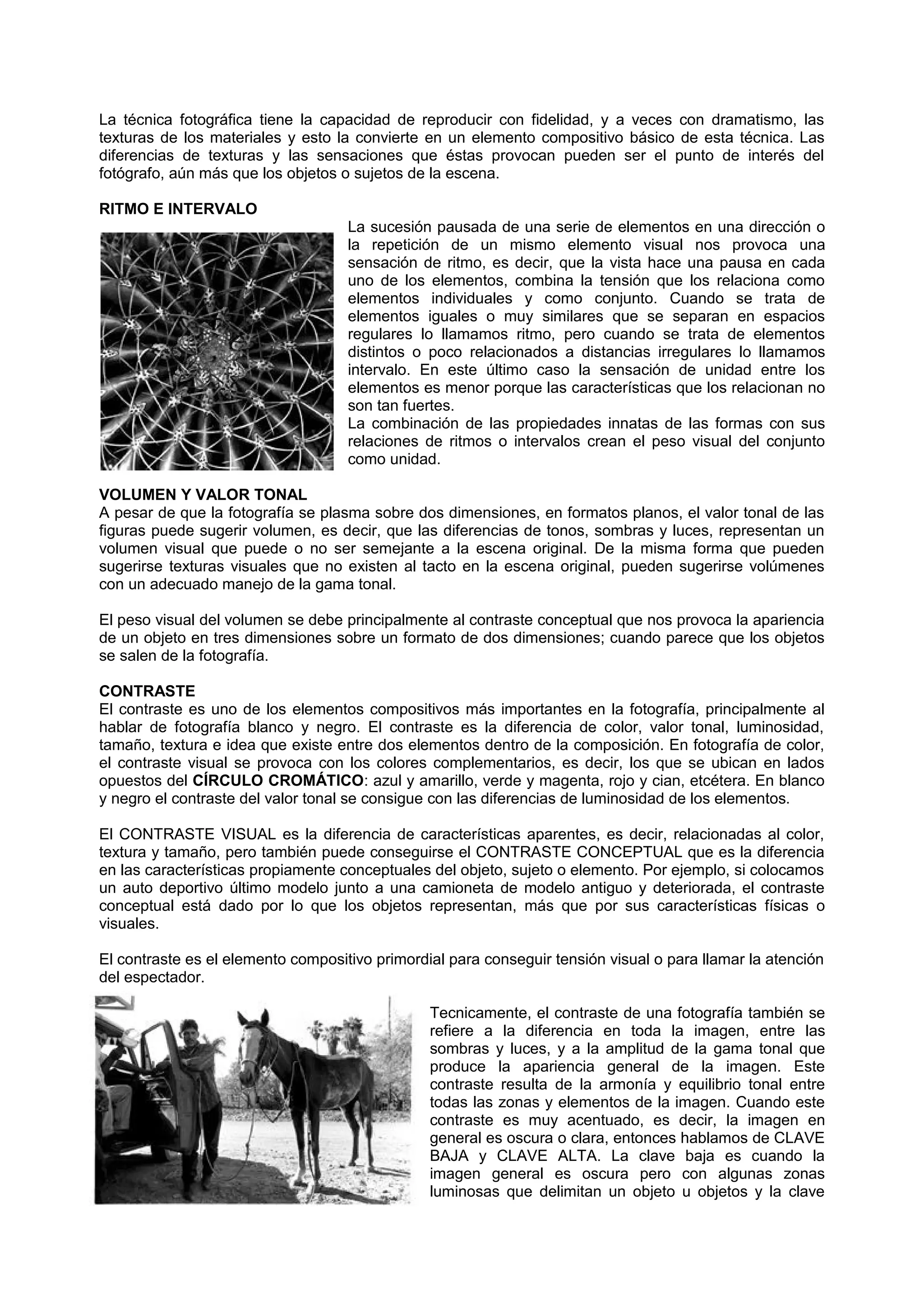 La técnica fotográfica tiene la capacidad de reproducir con fidelidad, y a veces con dramatismo, las
texturas de los materiales y esto la convierte en un elemento compositivo básico de esta técnica. Las
diferencias de texturas y las sensaciones que éstas provocan pueden ser el punto de interés del
fotógrafo, aún más que los objetos o sujetos de la escena.
RITMO E INTERVALO
La sucesión pausada de una serie de elementos en una dirección o
la repetición de un mismo elemento visual nos provoca una
sensación de ritmo, es decir, que la vista hace una pausa en cada
uno de los elementos, combina la tensión que los relaciona como
elementos individuales y como conjunto. Cuando se trata de
elementos iguales o muy similares que se separan en espacios
regulares lo llamamos ritmo, pero cuando se trata de elementos
distintos o poco relacionados a distancias irregulares lo llamamos
intervalo. En este último caso la sensación de unidad entre los
elementos es menor porque las características que los relacionan no
son tan fuertes.
La combinación de las propiedades innatas de las formas con sus
relaciones de ritmos o intervalos crean el peso visual del conjunto
como unidad.
VOLUMEN Y VALOR TONAL
A pesar de que la fotografía se plasma sobre dos dimensiones, en formatos planos, el valor tonal de las
figuras puede sugerir volumen, es decir, que las diferencias de tonos, sombras y luces, representan un
volumen visual que puede o no ser semejante a la escena original. De la misma forma que pueden
sugerirse texturas visuales que no existen al tacto en la escena original, pueden sugerirse volúmenes
con un adecuado manejo de la gama tonal.
El peso visual del volumen se debe principalmente al contraste conceptual que nos provoca la apariencia
de un objeto en tres dimensiones sobre un formato de dos dimensiones; cuando parece que los objetos
se salen de la fotografía.
CONTRASTE
El contraste es uno de los elementos compositivos más importantes en la fotografía, principalmente al
hablar de fotografía blanco y negro. El contraste es la diferencia de color, valor tonal, luminosidad,
tamaño, textura e idea que existe entre dos elementos dentro de la composición. En fotografía de color,
el contraste visual se provoca con los colores complementarios, es decir, los que se ubican en lados
opuestos del CÍRCULO CROMÁTICO: azul y amarillo, verde y magenta, rojo y cian, etcétera. En blanco
y negro el contraste del valor tonal se consigue con las diferencias de luminosidad de los elementos.
El CONTRASTE VISUAL es la diferencia de características aparentes, es decir, relacionadas al color,
textura y tamaño, pero también puede conseguirse el CONTRASTE CONCEPTUAL que es la diferencia
en las características propiamente conceptuales del objeto, sujeto o elemento. Por ejemplo, si colocamos
un auto deportivo último modelo junto a una camioneta de modelo antiguo y deteriorada, el contraste
conceptual está dado por lo que los objetos representan, más que por sus características físicas o
visuales.
El contraste es el elemento compositivo primordial para conseguir tensión visual o para llamar la atención
del espectador.
Tecnicamente, el contraste de una fotografía también se
refiere a la diferencia en toda la imagen, entre las
sombras y luces, y a la amplitud de la gama tonal que
produce la apariencia general de la imagen. Este
contraste resulta de la armonía y equilibrio tonal entre
todas las zonas y elementos de la imagen. Cuando este
contraste es muy acentuado, es decir, la imagen en
general es oscura o clara, entonces hablamos de CLAVE
BAJA y CLAVE ALTA. La clave baja es cuando la
imagen general es oscura pero con algunas zonas
luminosas que delimitan un objeto u objetos y la clave
 