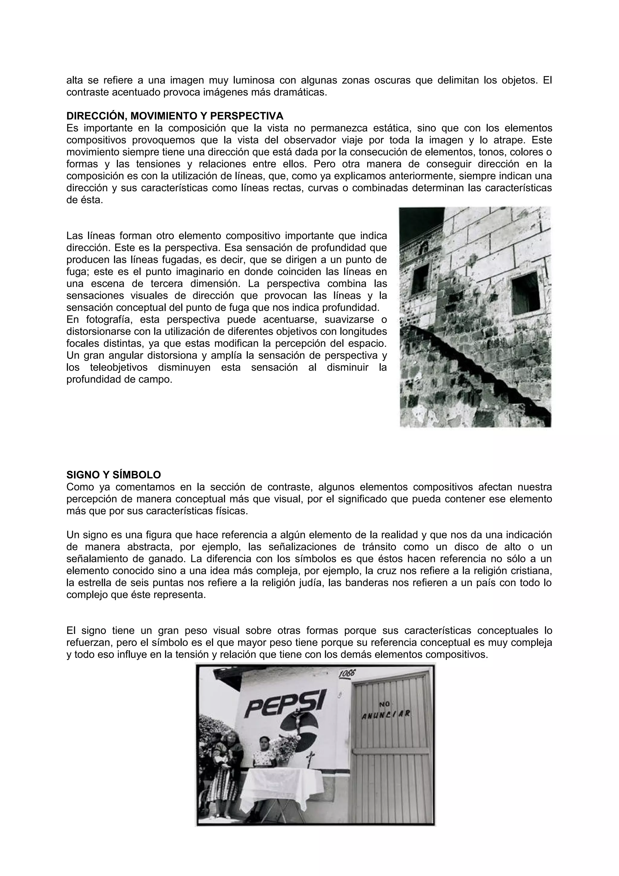 alta se refiere a una imagen muy luminosa con algunas zonas oscuras que delimitan los objetos. El
contraste acentuado provoca imágenes más dramáticas.
DIRECCIÓN, MOVIMIENTO Y PERSPECTIVA
Es importante en la composición que la vista no permanezca estática, sino que con los elementos
compositivos provoquemos que la vista del observador viaje por toda la imagen y lo atrape. Este
movimiento siempre tiene una dirección que está dada por la consecución de elementos, tonos, colores o
formas y las tensiones y relaciones entre ellos. Pero otra manera de conseguir dirección en la
composición es con la utilización de líneas, que, como ya explicamos anteriormente, siempre indican una
dirección y sus características como líneas rectas, curvas o combinadas determinan las características
de ésta.
Las líneas forman otro elemento compositivo importante que indica
dirección. Este es la perspectiva. Esa sensación de profundidad que
producen las líneas fugadas, es decir, que se dirigen a un punto de
fuga; este es el punto imaginario en donde coinciden las líneas en
una escena de tercera dimensión. La perspectiva combina las
sensaciones visuales de dirección que provocan las líneas y la
sensación conceptual del punto de fuga que nos indica profundidad.
En fotografía, esta perspectiva puede acentuarse, suavizarse o
distorsionarse con la utilización de diferentes objetivos con longitudes
focales distintas, ya que estas modifican la percepción del espacio.
Un gran angular distorsiona y amplía la sensación de perspectiva y
los teleobjetivos disminuyen esta sensación al disminuir la
profundidad de campo.
SIGNO Y SÍMBOLO
Como ya comentamos en la sección de contraste, algunos elementos compositivos afectan nuestra
percepción de manera conceptual más que visual, por el significado que pueda contener ese elemento
más que por sus características físicas.
Un signo es una figura que hace referencia a algún elemento de la realidad y que nos da una indicación
de manera abstracta, por ejemplo, las señalizaciones de tránsito como un disco de alto o un
señalamiento de ganado. La diferencia con los símbolos es que éstos hacen referencia no sólo a un
elemento conocido sino a una idea más compleja, por ejemplo, la cruz nos refiere a la religión cristiana,
la estrella de seis puntas nos refiere a la religión judía, las banderas nos refieren a un país con todo lo
complejo que éste representa.
El signo tiene un gran peso visual sobre otras formas porque sus características conceptuales lo
refuerzan, pero el símbolo es el que mayor peso tiene porque su referencia conceptual es muy compleja
y todo eso influye en la tensión y relación que tiene con los demás elementos compositivos.
 