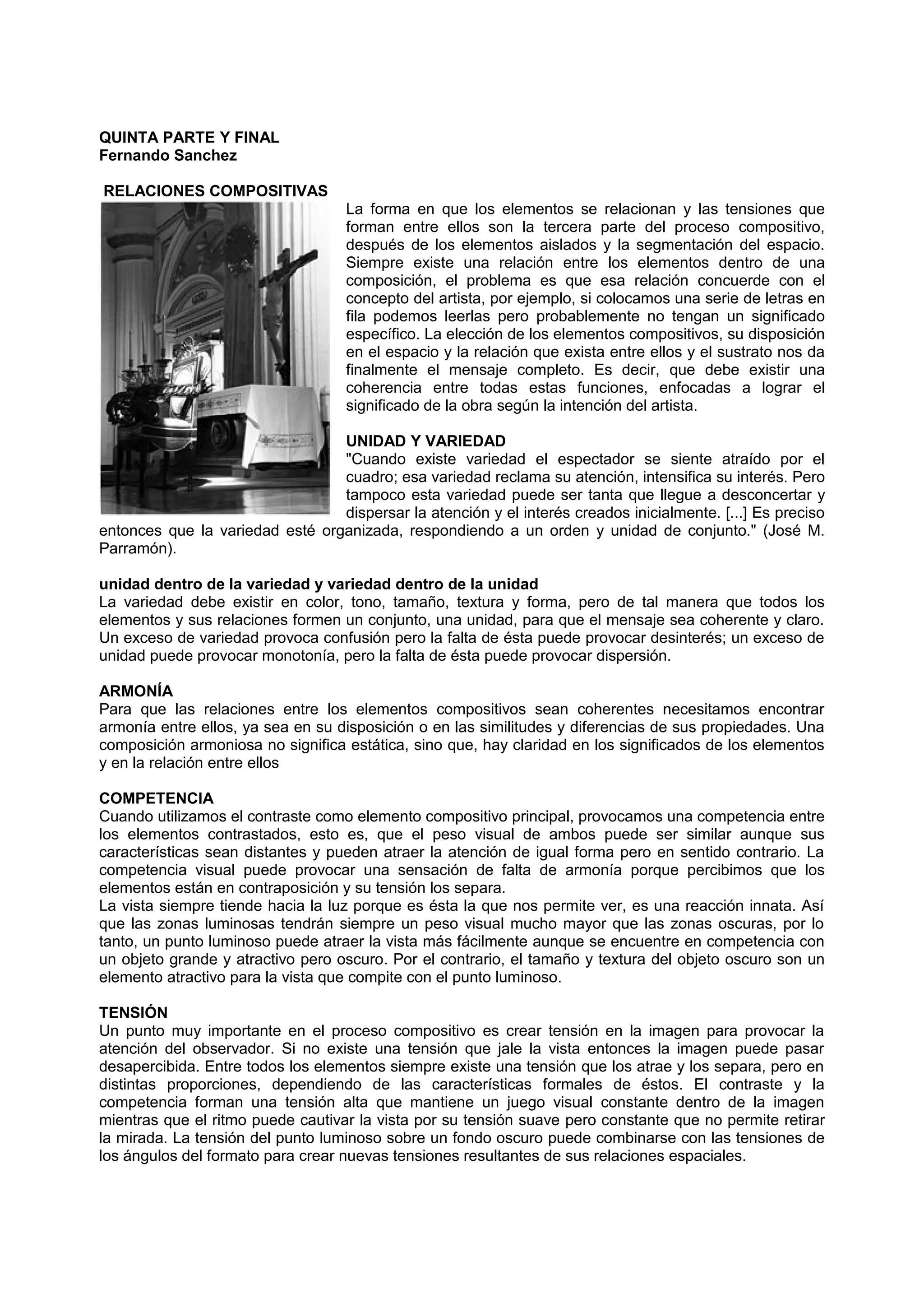 QUINTA PARTE Y FINAL
Fernando Sanchez
RELACIONES COMPOSITIVAS
La forma en que los elementos se relacionan y las tensiones que
forman entre ellos son la tercera parte del proceso compositivo,
después de los elementos aislados y la segmentación del espacio.
Siempre existe una relación entre los elementos dentro de una
composición, el problema es que esa relación concuerde con el
concepto del artista, por ejemplo, si colocamos una serie de letras en
fila podemos leerlas pero probablemente no tengan un significado
específico. La elección de los elementos compositivos, su disposición
en el espacio y la relación que exista entre ellos y el sustrato nos da
finalmente el mensaje completo. Es decir, que debe existir una
coherencia entre todas estas funciones, enfocadas a lograr el
significado de la obra según la intención del artista.
UNIDAD Y VARIEDAD
"Cuando existe variedad el espectador se siente atraído por el
cuadro; esa variedad reclama su atención, intensifica su interés. Pero
tampoco esta variedad puede ser tanta que llegue a desconcertar y
dispersar la atención y el interés creados inicialmente. [...] Es preciso
entonces que la variedad esté organizada, respondiendo a un orden y unidad de conjunto." (José M.
Parramón).
unidad dentro de la variedad y variedad dentro de la unidad
La variedad debe existir en color, tono, tamaño, textura y forma, pero de tal manera que todos los
elementos y sus relaciones formen un conjunto, una unidad, para que el mensaje sea coherente y claro.
Un exceso de variedad provoca confusión pero la falta de ésta puede provocar desinterés; un exceso de
unidad puede provocar monotonía, pero la falta de ésta puede provocar dispersión.
ARMONÍA
Para que las relaciones entre los elementos compositivos sean coherentes necesitamos encontrar
armonía entre ellos, ya sea en su disposición o en las similitudes y diferencias de sus propiedades. Una
composición armoniosa no significa estática, sino que, hay claridad en los significados de los elementos
y en la relación entre ellos
COMPETENCIA
Cuando utilizamos el contraste como elemento compositivo principal, provocamos una competencia entre
los elementos contrastados, esto es, que el peso visual de ambos puede ser similar aunque sus
características sean distantes y pueden atraer la atención de igual forma pero en sentido contrario. La
competencia visual puede provocar una sensación de falta de armonía porque percibimos que los
elementos están en contraposición y su tensión los separa.
La vista siempre tiende hacia la luz porque es ésta la que nos permite ver, es una reacción innata. Así
que las zonas luminosas tendrán siempre un peso visual mucho mayor que las zonas oscuras, por lo
tanto, un punto luminoso puede atraer la vista más fácilmente aunque se encuentre en competencia con
un objeto grande y atractivo pero oscuro. Por el contrario, el tamaño y textura del objeto oscuro son un
elemento atractivo para la vista que compite con el punto luminoso.
TENSIÓN
Un punto muy importante en el proceso compositivo es crear tensión en la imagen para provocar la
atención del observador. Si no existe una tensión que jale la vista entonces la imagen puede pasar
desapercibida. Entre todos los elementos siempre existe una tensión que los atrae y los separa, pero en
distintas proporciones, dependiendo de las características formales de éstos. El contraste y la
competencia forman una tensión alta que mantiene un juego visual constante dentro de la imagen
mientras que el ritmo puede cautivar la vista por su tensión suave pero constante que no permite retirar
la mirada. La tensión del punto luminoso sobre un fondo oscuro puede combinarse con las tensiones de
los ángulos del formato para crear nuevas tensiones resultantes de sus relaciones espaciales.
 