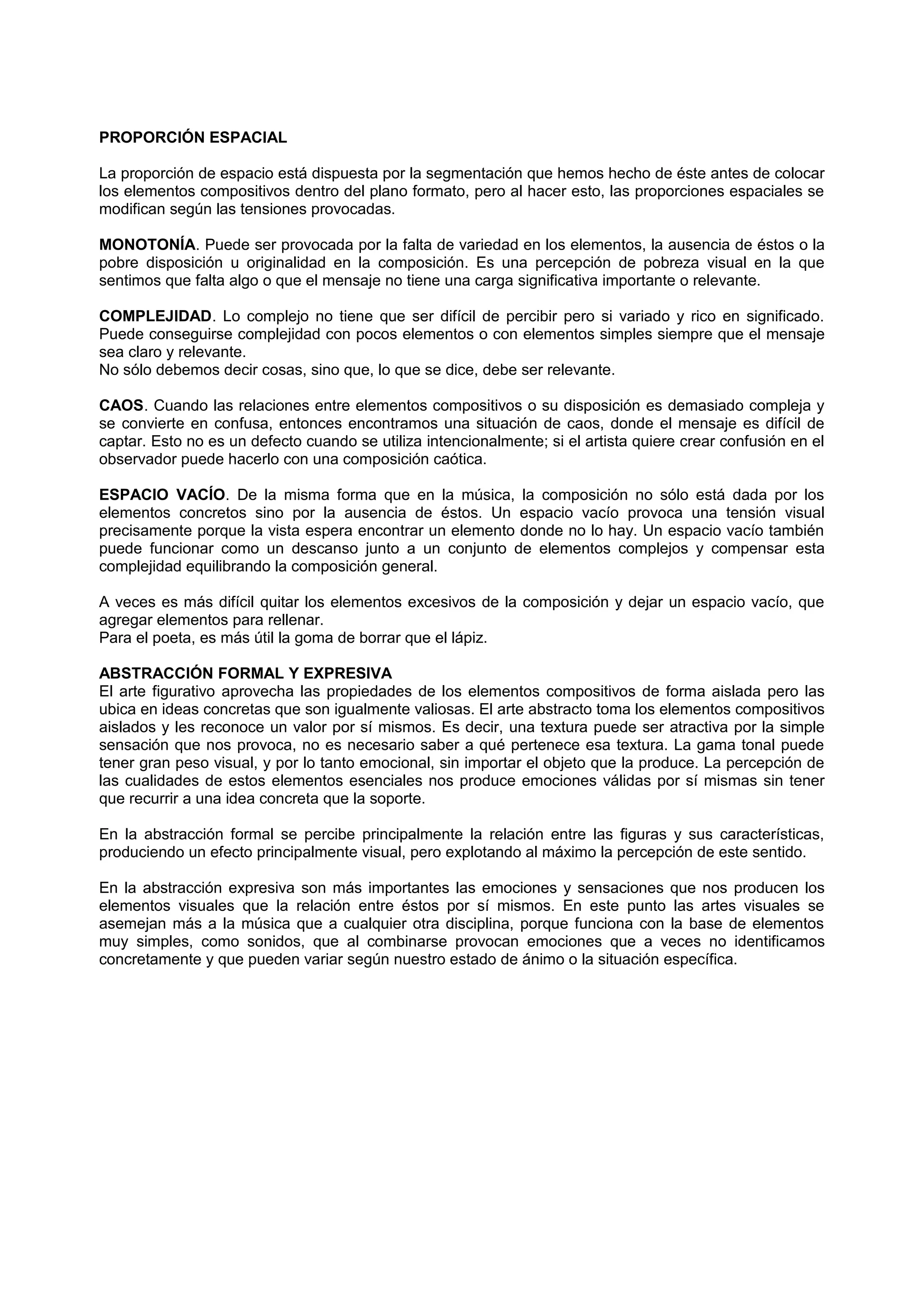 PROPORCIÓN ESPACIAL
La proporción de espacio está dispuesta por la segmentación que hemos hecho de éste antes de colocar
los elementos compositivos dentro del plano formato, pero al hacer esto, las proporciones espaciales se
modifican según las tensiones provocadas.
MONOTONÍA. Puede ser provocada por la falta de variedad en los elementos, la ausencia de éstos o la
pobre disposición u originalidad en la composición. Es una percepción de pobreza visual en la que
sentimos que falta algo o que el mensaje no tiene una carga significativa importante o relevante.
COMPLEJIDAD. Lo complejo no tiene que ser difícil de percibir pero si variado y rico en significado.
Puede conseguirse complejidad con pocos elementos o con elementos simples siempre que el mensaje
sea claro y relevante.
No sólo debemos decir cosas, sino que, lo que se dice, debe ser relevante.
CAOS. Cuando las relaciones entre elementos compositivos o su disposición es demasiado compleja y
se convierte en confusa, entonces encontramos una situación de caos, donde el mensaje es difícil de
captar. Esto no es un defecto cuando se utiliza intencionalmente; si el artista quiere crear confusión en el
observador puede hacerlo con una composición caótica.
ESPACIO VACÍO. De la misma forma que en la música, la composición no sólo está dada por los
elementos concretos sino por la ausencia de éstos. Un espacio vacío provoca una tensión visual
precisamente porque la vista espera encontrar un elemento donde no lo hay. Un espacio vacío también
puede funcionar como un descanso junto a un conjunto de elementos complejos y compensar esta
complejidad equilibrando la composición general.
A veces es más difícil quitar los elementos excesivos de la composición y dejar un espacio vacío, que
agregar elementos para rellenar.
Para el poeta, es más útil la goma de borrar que el lápiz.
ABSTRACCIÓN FORMAL Y EXPRESIVA
El arte figurativo aprovecha las propiedades de los elementos compositivos de forma aislada pero las
ubica en ideas concretas que son igualmente valiosas. El arte abstracto toma los elementos compositivos
aislados y les reconoce un valor por sí mismos. Es decir, una textura puede ser atractiva por la simple
sensación que nos provoca, no es necesario saber a qué pertenece esa textura. La gama tonal puede
tener gran peso visual, y por lo tanto emocional, sin importar el objeto que la produce. La percepción de
las cualidades de estos elementos esenciales nos produce emociones válidas por sí mismas sin tener
que recurrir a una idea concreta que la soporte.
En la abstracción formal se percibe principalmente la relación entre las figuras y sus características,
produciendo un efecto principalmente visual, pero explotando al máximo la percepción de este sentido.
En la abstracción expresiva son más importantes las emociones y sensaciones que nos producen los
elementos visuales que la relación entre éstos por sí mismos. En este punto las artes visuales se
asemejan más a la música que a cualquier otra disciplina, porque funciona con la base de elementos
muy simples, como sonidos, que al combinarse provocan emociones que a veces no identificamos
concretamente y que pueden variar según nuestro estado de ánimo o la situación específica.
 