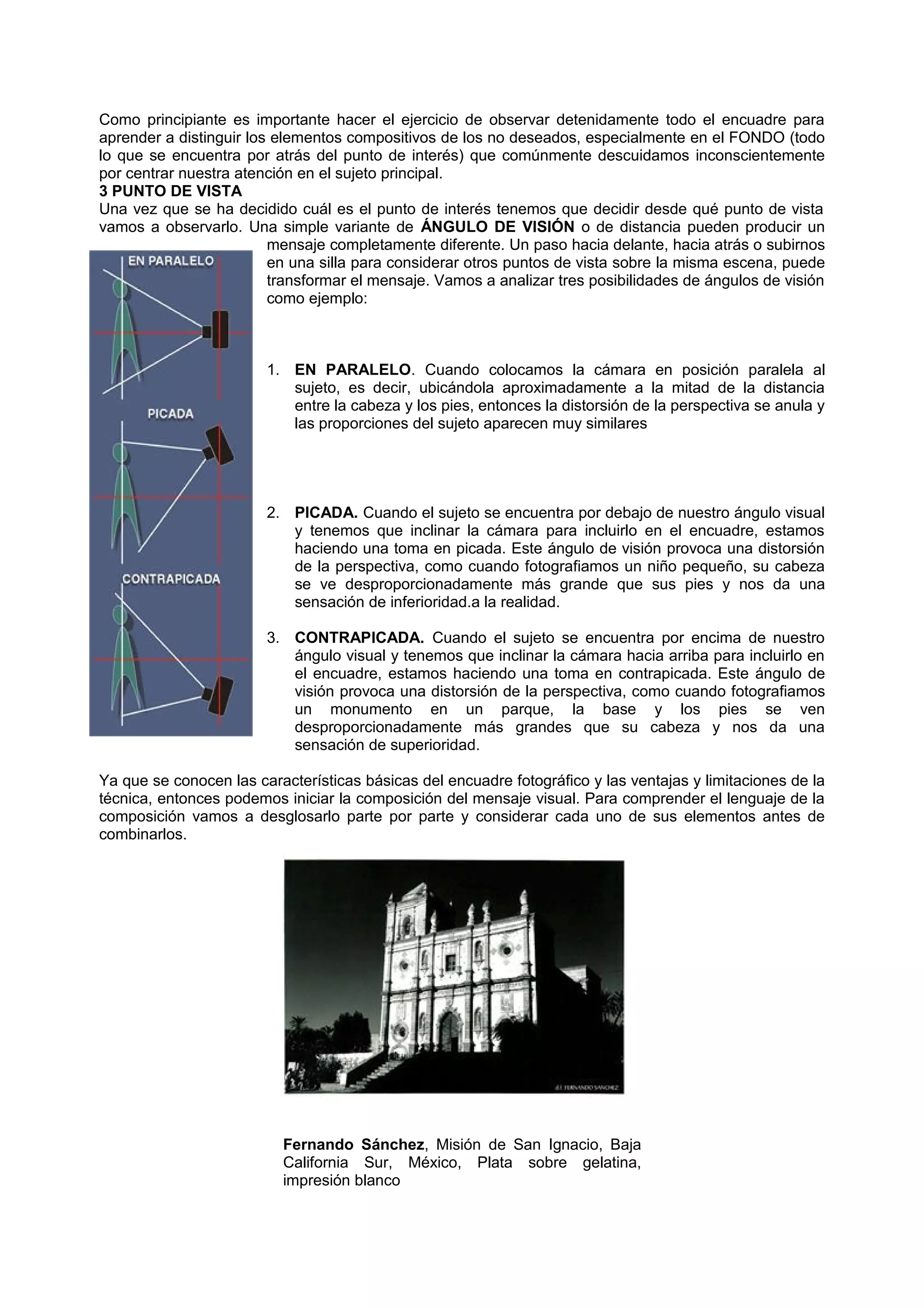 Como principiante es importante hacer el ejercicio de observar detenidamente todo el encuadre para
aprender a distinguir los elementos compositivos de los no deseados, especialmente en el FONDO (todo
lo que se encuentra por atrás del punto de interés) que comúnmente descuidamos inconscientemente
por centrar nuestra atención en el sujeto principal.
3 PUNTO DE VISTA
Una vez que se ha decidido cuál es el punto de interés tenemos que decidir desde qué punto de vista
vamos a observarlo. Una simple variante de ÁNGULO DE VISIÓN o de distancia pueden producir un
mensaje completamente diferente. Un paso hacia delante, hacia atrás o subirnos
en una silla para considerar otros puntos de vista sobre la misma escena, puede
transformar el mensaje. Vamos a analizar tres posibilidades de ángulos de visión
como ejemplo:
1. EN PARALELO. Cuando colocamos la cámara en posición paralela al
sujeto, es decir, ubicándola aproximadamente a la mitad de la distancia
entre la cabeza y los pies, entonces la distorsión de la perspectiva se anula y
las proporciones del sujeto aparecen muy similares
2. PICADA. Cuando el sujeto se encuentra por debajo de nuestro ángulo visual
y tenemos que inclinar la cámara para incluirlo en el encuadre, estamos
haciendo una toma en picada. Este ángulo de visión provoca una distorsión
de la perspectiva, como cuando fotografiamos un niño pequeño, su cabeza
se ve desproporcionadamente más grande que sus pies y nos da una
sensación de inferioridad.a la realidad.
3. CONTRAPICADA. Cuando el sujeto se encuentra por encima de nuestro
ángulo visual y tenemos que inclinar la cámara hacia arriba para incluirlo en
el encuadre, estamos haciendo una toma en contrapicada. Este ángulo de
visión provoca una distorsión de la perspectiva, como cuando fotografiamos
un monumento en un parque, la base y los pies se ven
desproporcionadamente más grandes que su cabeza y nos da una
sensación de superioridad.
Ya que se conocen las características básicas del encuadre fotográfico y las ventajas y limitaciones de la
técnica, entonces podemos iniciar la composición del mensaje visual. Para comprender el lenguaje de la
composición vamos a desglosarlo parte por parte y considerar cada uno de sus elementos antes de
combinarlos.
Fernando Sánchez, Misión de San Ignacio, Baja
California Sur, México, Plata sobre gelatina,
impresión blanco
 
