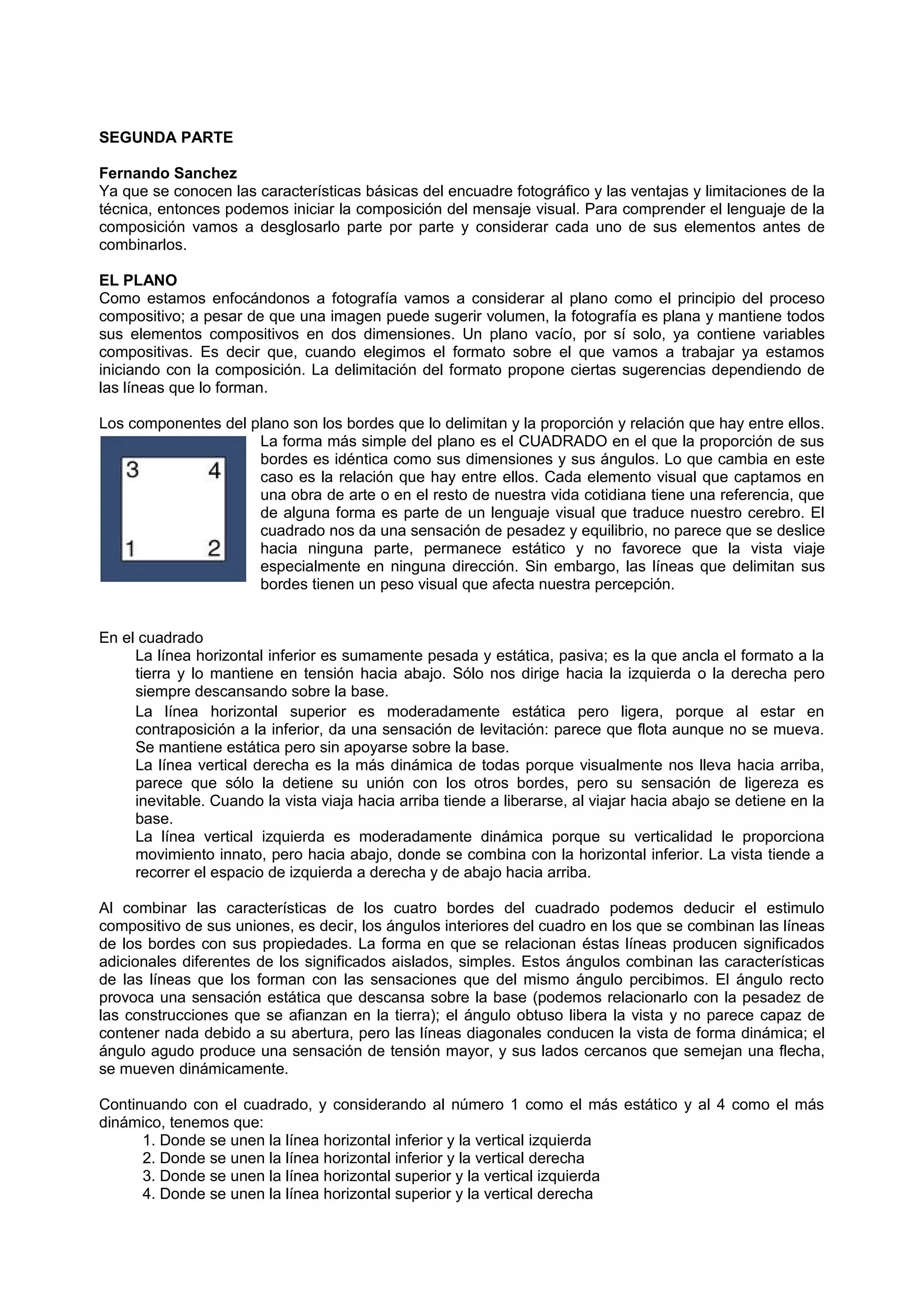 SEGUNDA PARTE
Fernando Sanchez
Ya que se conocen las características básicas del encuadre fotográfico y las ventajas y limitaciones de la
técnica, entonces podemos iniciar la composición del mensaje visual. Para comprender el lenguaje de la
composición vamos a desglosarlo parte por parte y considerar cada uno de sus elementos antes de
combinarlos.
EL PLANO
Como estamos enfocándonos a fotografía vamos a considerar al plano como el principio del proceso
compositivo; a pesar de que una imagen puede sugerir volumen, la fotografía es plana y mantiene todos
sus elementos compositivos en dos dimensiones. Un plano vacío, por sí solo, ya contiene variables
compositivas. Es decir que, cuando elegimos el formato sobre el que vamos a trabajar ya estamos
iniciando con la composición. La delimitación del formato propone ciertas sugerencias dependiendo de
las líneas que lo forman.
Los componentes del plano son los bordes que lo delimitan y la proporción y relación que hay entre ellos.
La forma más simple del plano es el CUADRADO en el que la proporción de sus
bordes es idéntica como sus dimensiones y sus ángulos. Lo que cambia en este
caso es la relación que hay entre ellos. Cada elemento visual que captamos en
una obra de arte o en el resto de nuestra vida cotidiana tiene una referencia, que
de alguna forma es parte de un lenguaje visual que traduce nuestro cerebro. El
cuadrado nos da una sensación de pesadez y equilibrio, no parece que se deslice
hacia ninguna parte, permanece estático y no favorece que la vista viaje
especialmente en ninguna dirección. Sin embargo, las líneas que delimitan sus
bordes tienen un peso visual que afecta nuestra percepción.
En el cuadrado
La línea horizontal inferior es sumamente pesada y estática, pasiva; es la que ancla el formato a la
tierra y lo mantiene en tensión hacia abajo. Sólo nos dirige hacia la izquierda o la derecha pero
siempre descansando sobre la base.
La línea horizontal superior es moderadamente estática pero ligera, porque al estar en
contraposición a la inferior, da una sensación de levitación: parece que flota aunque no se mueva.
Se mantiene estática pero sin apoyarse sobre la base.
La línea vertical derecha es la más dinámica de todas porque visualmente nos lleva hacia arriba,
parece que sólo la detiene su unión con los otros bordes, pero su sensación de ligereza es
inevitable. Cuando la vista viaja hacia arriba tiende a liberarse, al viajar hacia abajo se detiene en la
base.
La línea vertical izquierda es moderadamente dinámica porque su verticalidad le proporciona
movimiento innato, pero hacia abajo, donde se combina con la horizontal inferior. La vista tiende a
recorrer el espacio de izquierda a derecha y de abajo hacia arriba.
Al combinar las características de los cuatro bordes del cuadrado podemos deducir el estimulo
compositivo de sus uniones, es decir, los ángulos interiores del cuadro en los que se combinan las líneas
de los bordes con sus propiedades. La forma en que se relacionan éstas líneas producen significados
adicionales diferentes de los significados aislados, simples. Estos ángulos combinan las características
de las líneas que los forman con las sensaciones que del mismo ángulo percibimos. El ángulo recto
provoca una sensación estática que descansa sobre la base (podemos relacionarlo con la pesadez de
las construcciones que se afianzan en la tierra); el ángulo obtuso libera la vista y no parece capaz de
contener nada debido a su abertura, pero las líneas diagonales conducen la vista de forma dinámica; el
ángulo agudo produce una sensación de tensión mayor, y sus lados cercanos que semejan una flecha,
se mueven dinámicamente.
Continuando con el cuadrado, y considerando al número 1 como el más estático y al 4 como el más
dinámico, tenemos que:
1. Donde se unen la línea horizontal inferior y la vertical izquierda
2. Donde se unen la línea horizontal inferior y la vertical derecha
3. Donde se unen la línea horizontal superior y la vertical izquierda
4. Donde se unen la línea horizontal superior y la vertical derecha
 
