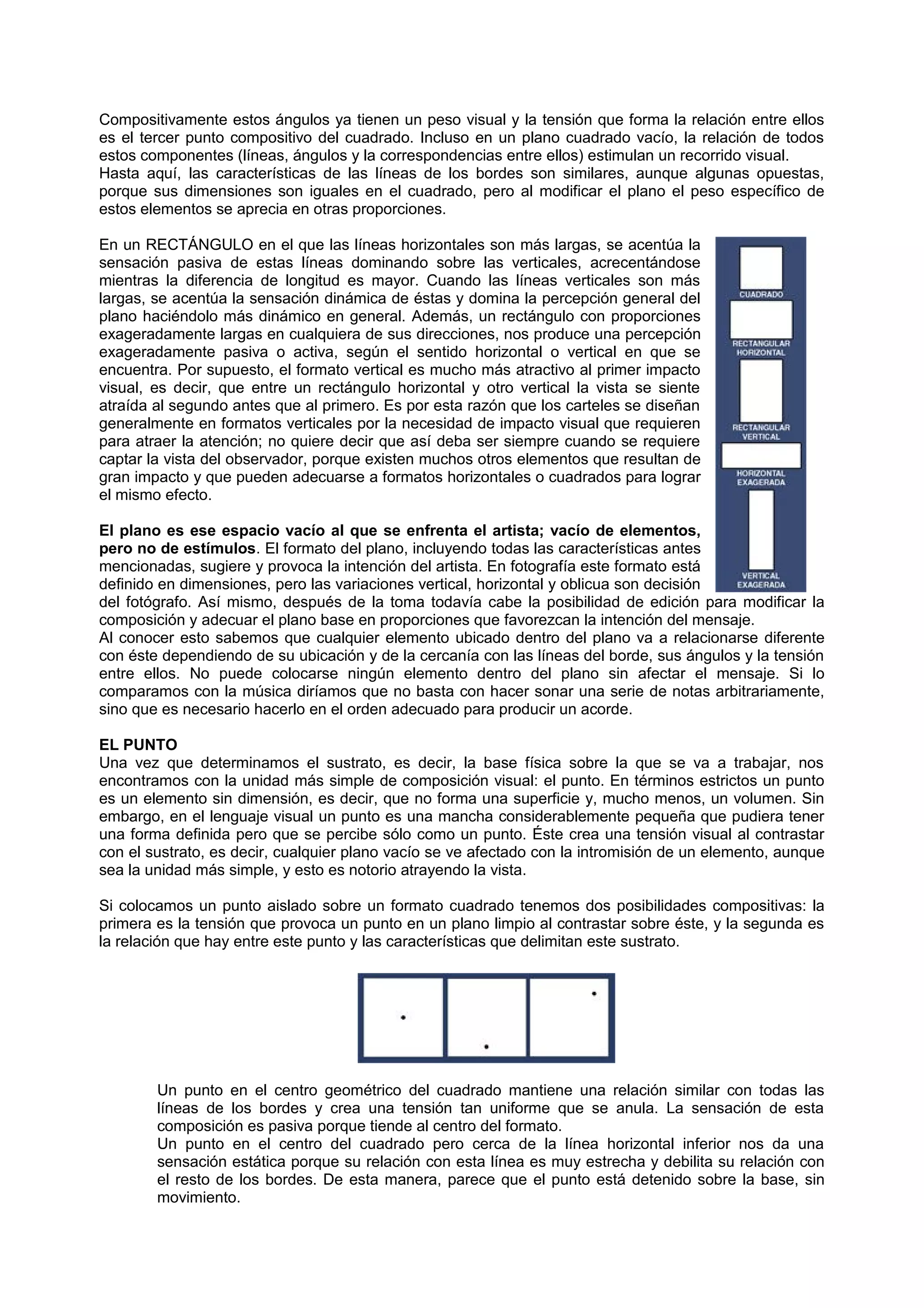 Compositivamente estos ángulos ya tienen un peso visual y la tensión que forma la relación entre ellos
es el tercer punto compositivo del cuadrado. Incluso en un plano cuadrado vacío, la relación de todos
estos componentes (líneas, ángulos y la correspondencias entre ellos) estimulan un recorrido visual.
Hasta aquí, las características de las líneas de los bordes son similares, aunque algunas opuestas,
porque sus dimensiones son iguales en el cuadrado, pero al modificar el plano el peso específico de
estos elementos se aprecia en otras proporciones.
En un RECTÁNGULO en el que las líneas horizontales son más largas, se acentúa la
sensación pasiva de estas líneas dominando sobre las verticales, acrecentándose
mientras la diferencia de longitud es mayor. Cuando las líneas verticales son más
largas, se acentúa la sensación dinámica de éstas y domina la percepción general del
plano haciéndolo más dinámico en general. Además, un rectángulo con proporciones
exageradamente largas en cualquiera de sus direcciones, nos produce una percepción
exageradamente pasiva o activa, según el sentido horizontal o vertical en que se
encuentra. Por supuesto, el formato vertical es mucho más atractivo al primer impacto
visual, es decir, que entre un rectángulo horizontal y otro vertical la vista se siente
atraída al segundo antes que al primero. Es por esta razón que los carteles se diseñan
generalmente en formatos verticales por la necesidad de impacto visual que requieren
para atraer la atención; no quiere decir que así deba ser siempre cuando se requiere
captar la vista del observador, porque existen muchos otros elementos que resultan de
gran impacto y que pueden adecuarse a formatos horizontales o cuadrados para lograr
el mismo efecto.
El plano es ese espacio vacío al que se enfrenta el artista; vacío de elementos,
pero no de estímulos. El formato del plano, incluyendo todas las características antes
mencionadas, sugiere y provoca la intención del artista. En fotografía este formato está
definido en dimensiones, pero las variaciones vertical, horizontal y oblicua son decisión
del fotógrafo. Así mismo, después de la toma todavía cabe la posibilidad de edición para modificar la
composición y adecuar el plano base en proporciones que favorezcan la intención del mensaje.
Al conocer esto sabemos que cualquier elemento ubicado dentro del plano va a relacionarse diferente
con éste dependiendo de su ubicación y de la cercanía con las líneas del borde, sus ángulos y la tensión
entre ellos. No puede colocarse ningún elemento dentro del plano sin afectar el mensaje. Si lo
comparamos con la música diríamos que no basta con hacer sonar una serie de notas arbitrariamente,
sino que es necesario hacerlo en el orden adecuado para producir un acorde.
EL PUNTO
Una vez que determinamos el sustrato, es decir, la base física sobre la que se va a trabajar, nos
encontramos con la unidad más simple de composición visual: el punto. En términos estrictos un punto
es un elemento sin dimensión, es decir, que no forma una superficie y, mucho menos, un volumen. Sin
embargo, en el lenguaje visual un punto es una mancha considerablemente pequeña que pudiera tener
una forma definida pero que se percibe sólo como un punto. Éste crea una tensión visual al contrastar
con el sustrato, es decir, cualquier plano vacío se ve afectado con la intromisión de un elemento, aunque
sea la unidad más simple, y esto es notorio atrayendo la vista.
Si colocamos un punto aislado sobre un formato cuadrado tenemos dos posibilidades compositivas: la
primera es la tensión que provoca un punto en un plano limpio al contrastar sobre éste, y la segunda es
la relación que hay entre este punto y las características que delimitan este sustrato.
Un punto en el centro geométrico del cuadrado mantiene una relación similar con todas las
líneas de los bordes y crea una tensión tan uniforme que se anula. La sensación de esta
composición es pasiva porque tiende al centro del formato.
Un punto en el centro del cuadrado pero cerca de la línea horizontal inferior nos da una
sensación estática porque su relación con esta línea es muy estrecha y debilita su relación con
el resto de los bordes. De esta manera, parece que el punto está detenido sobre la base, sin
movimiento.
 