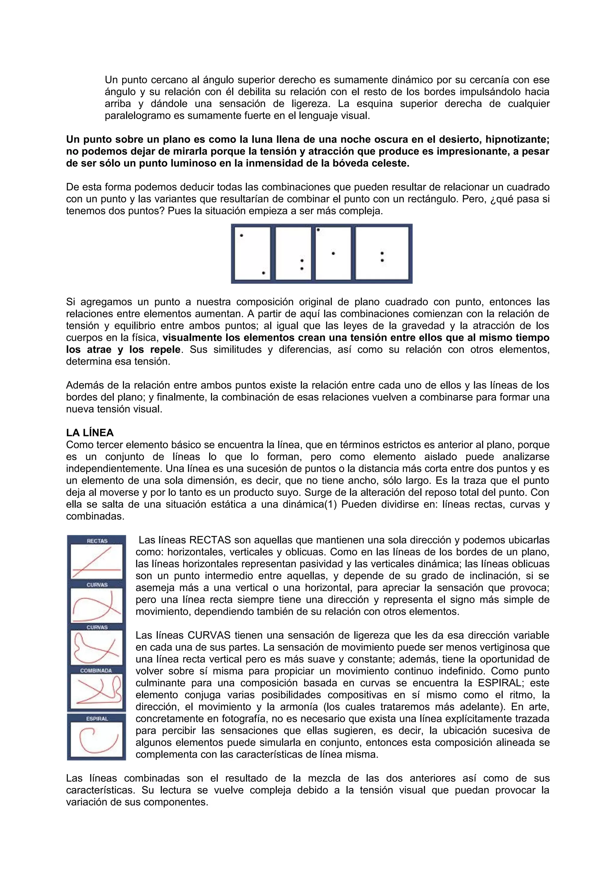 Un punto cercano al ángulo superior derecho es sumamente dinámico por su cercanía con ese
ángulo y su relación con él debilita su relación con el resto de los bordes impulsándolo hacia
arriba y dándole una sensación de ligereza. La esquina superior derecha de cualquier
paralelogramo es sumamente fuerte en el lenguaje visual.
Un punto sobre un plano es como la luna llena de una noche oscura en el desierto, hipnotizante;
no podemos dejar de mirarla porque la tensión y atracción que produce es impresionante, a pesar
de ser sólo un punto luminoso en la inmensidad de la bóveda celeste.
De esta forma podemos deducir todas las combinaciones que pueden resultar de relacionar un cuadrado
con un punto y las variantes que resultarían de combinar el punto con un rectángulo. Pero, ¿qué pasa si
tenemos dos puntos? Pues la situación empieza a ser más compleja.
Si agregamos un punto a nuestra composición original de plano cuadrado con punto, entonces las
relaciones entre elementos aumentan. A partir de aquí las combinaciones comienzan con la relación de
tensión y equilibrio entre ambos puntos; al igual que las leyes de la gravedad y la atracción de los
cuerpos en la física, visualmente los elementos crean una tensión entre ellos que al mismo tiempo
los atrae y los repele. Sus similitudes y diferencias, así como su relación con otros elementos,
determina esa tensión.
Además de la relación entre ambos puntos existe la relación entre cada uno de ellos y las líneas de los
bordes del plano; y finalmente, la combinación de esas relaciones vuelven a combinarse para formar una
nueva tensión visual.
LA LÍNEA
Como tercer elemento básico se encuentra la línea, que en términos estrictos es anterior al plano, porque
es un conjunto de líneas lo que lo forman, pero como elemento aislado puede analizarse
independientemente. Una línea es una sucesión de puntos o la distancia más corta entre dos puntos y es
un elemento de una sola dimensión, es decir, que no tiene ancho, sólo largo. Es la traza que el punto
deja al moverse y por lo tanto es un producto suyo. Surge de la alteración del reposo total del punto. Con
ella se salta de una situación estática a una dinámica(1) Pueden dividirse en: líneas rectas, curvas y
combinadas.
Las líneas RECTAS son aquellas que mantienen una sola dirección y podemos ubicarlas
como: horizontales, verticales y oblicuas. Como en las líneas de los bordes de un plano,
las líneas horizontales representan pasividad y las verticales dinámica; las líneas oblicuas
son un punto intermedio entre aquellas, y depende de su grado de inclinación, si se
asemeja más a una vertical o una horizontal, para apreciar la sensación que provoca;
pero una línea recta siempre tiene una dirección y representa el signo más simple de
movimiento, dependiendo también de su relación con otros elementos.
Las líneas CURVAS tienen una sensación de ligereza que les da esa dirección variable
en cada una de sus partes. La sensación de movimiento puede ser menos vertiginosa que
una línea recta vertical pero es más suave y constante; además, tiene la oportunidad de
volver sobre sí misma para propiciar un movimiento continuo indefinido. Como punto
culminante para una composición basada en curvas se encuentra la ESPIRAL; este
elemento conjuga varias posibilidades compositivas en sí mismo como el ritmo, la
dirección, el movimiento y la armonía (los cuales trataremos más adelante). En arte,
concretamente en fotografía, no es necesario que exista una línea explícitamente trazada
para percibir las sensaciones que ellas sugieren, es decir, la ubicación sucesiva de
algunos elementos puede simularla en conjunto, entonces esta composición alineada se
complementa con las características de línea misma.
Las líneas combinadas son el resultado de la mezcla de las dos anteriores así como de sus
características. Su lectura se vuelve compleja debido a la tensión visual que puedan provocar la
variación de sus componentes.
 