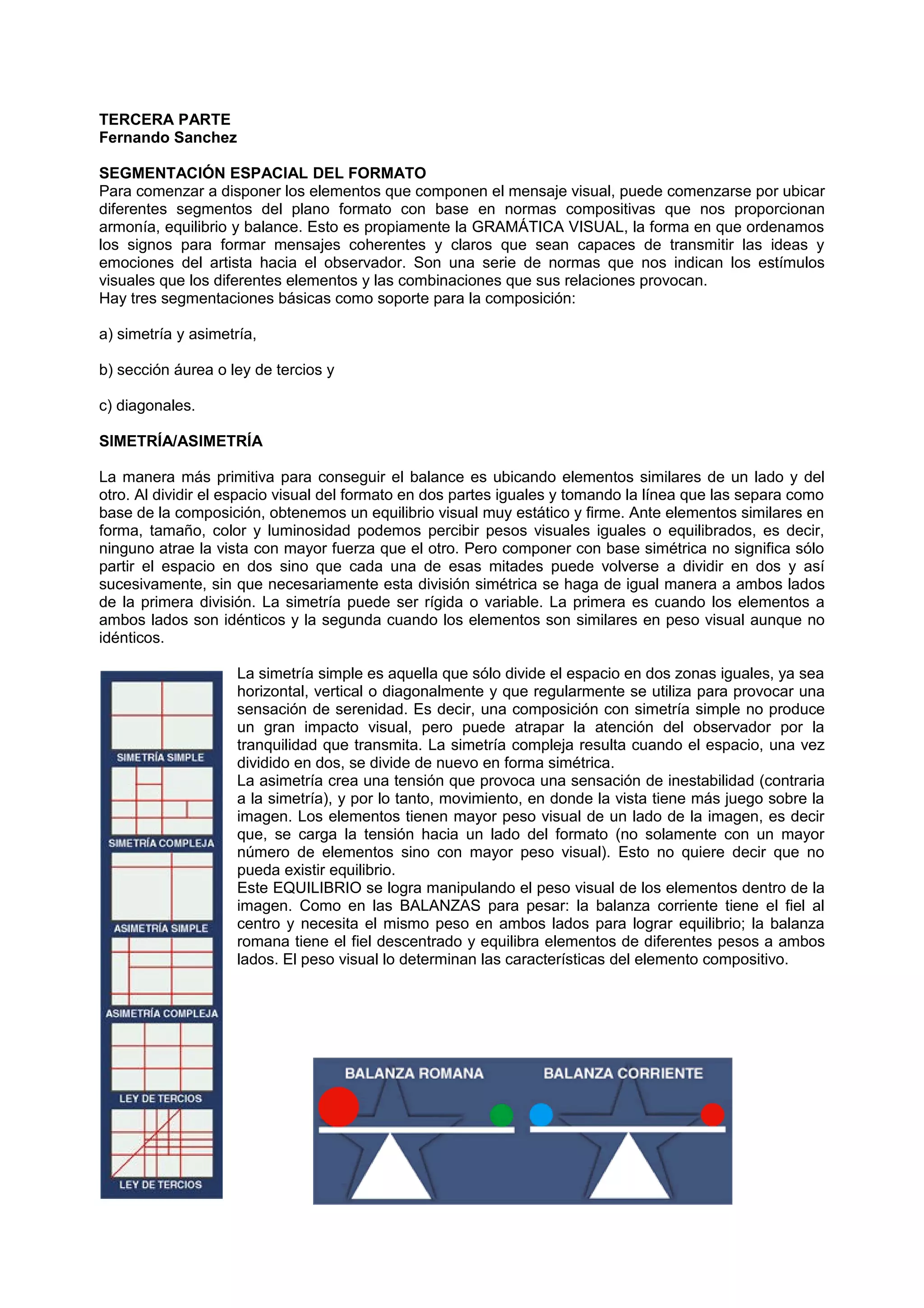 TERCERA PARTE
Fernando Sanchez
SEGMENTACIÓN ESPACIAL DEL FORMATO
Para comenzar a disponer los elementos que componen el mensaje visual, puede comenzarse por ubicar
diferentes segmentos del plano formato con base en normas compositivas que nos proporcionan
armonía, equilibrio y balance. Esto es propiamente la GRAMÁTICA VISUAL, la forma en que ordenamos
los signos para formar mensajes coherentes y claros que sean capaces de transmitir las ideas y
emociones del artista hacia el observador. Son una serie de normas que nos indican los estímulos
visuales que los diferentes elementos y las combinaciones que sus relaciones provocan.
Hay tres segmentaciones básicas como soporte para la composición:
a) simetría y asimetría,
b) sección áurea o ley de tercios y
c) diagonales.
SIMETRÍA/ASIMETRÍA
La manera más primitiva para conseguir el balance es ubicando elementos similares de un lado y del
otro. Al dividir el espacio visual del formato en dos partes iguales y tomando la línea que las separa como
base de la composición, obtenemos un equilibrio visual muy estático y firme. Ante elementos similares en
forma, tamaño, color y luminosidad podemos percibir pesos visuales iguales o equilibrados, es decir,
ninguno atrae la vista con mayor fuerza que el otro. Pero componer con base simétrica no significa sólo
partir el espacio en dos sino que cada una de esas mitades puede volverse a dividir en dos y así
sucesivamente, sin que necesariamente esta división simétrica se haga de igual manera a ambos lados
de la primera división. La simetría puede ser rígida o variable. La primera es cuando los elementos a
ambos lados son idénticos y la segunda cuando los elementos son similares en peso visual aunque no
idénticos.
La simetría simple es aquella que sólo divide el espacio en dos zonas iguales, ya sea
horizontal, vertical o diagonalmente y que regularmente se utiliza para provocar una
sensación de serenidad. Es decir, una composición con simetría simple no produce
un gran impacto visual, pero puede atrapar la atención del observador por la
tranquilidad que transmita. La simetría compleja resulta cuando el espacio, una vez
dividido en dos, se divide de nuevo en forma simétrica.
La asimetría crea una tensión que provoca una sensación de inestabilidad (contraria
a la simetría), y por lo tanto, movimiento, en donde la vista tiene más juego sobre la
imagen. Los elementos tienen mayor peso visual de un lado de la imagen, es decir
que, se carga la tensión hacia un lado del formato (no solamente con un mayor
número de elementos sino con mayor peso visual). Esto no quiere decir que no
pueda existir equilibrio.
Este EQUILIBRIO se logra manipulando el peso visual de los elementos dentro de la
imagen. Como en las BALANZAS para pesar: la balanza corriente tiene el fiel al
centro y necesita el mismo peso en ambos lados para lograr equilibrio; la balanza
romana tiene el fiel descentrado y equilibra elementos de diferentes pesos a ambos
lados. El peso visual lo determinan las características del elemento compositivo.
 