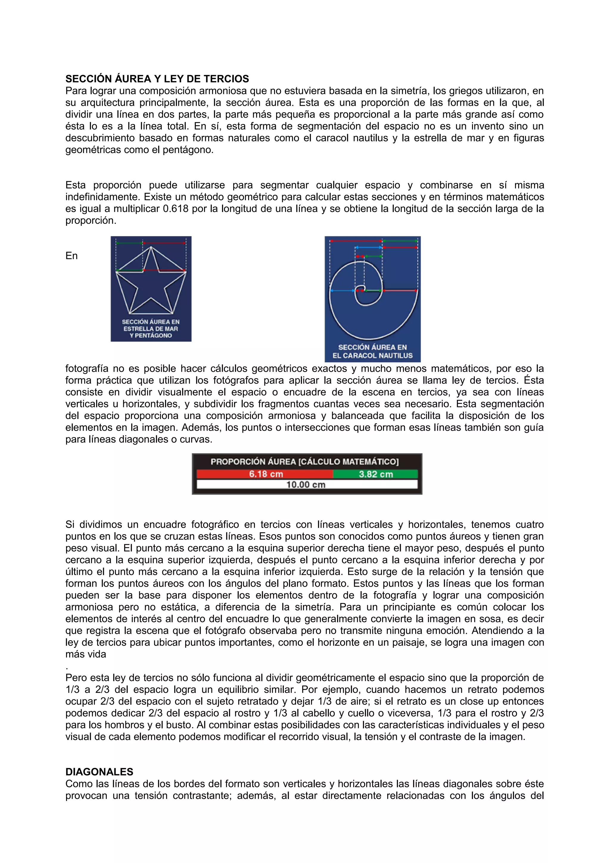 SECCIÓN ÁUREA Y LEY DE TERCIOS
Para lograr una composición armoniosa que no estuviera basada en la simetría, los griegos utilizaron, en
su arquitectura principalmente, la sección áurea. Esta es una proporción de las formas en la que, al
dividir una línea en dos partes, la parte más pequeña es proporcional a la parte más grande así como
ésta lo es a la línea total. En sí, esta forma de segmentación del espacio no es un invento sino un
descubrimiento basado en formas naturales como el caracol nautilus y la estrella de mar y en figuras
geométricas como el pentágono.
Esta proporción puede utilizarse para segmentar cualquier espacio y combinarse en sí misma
indefinidamente. Existe un método geométrico para calcular estas secciones y en términos matemáticos
es igual a multiplicar 0.618 por la longitud de una línea y se obtiene la longitud de la sección larga de la
proporción.
En
fotografía no es posible hacer cálculos geométricos exactos y mucho menos matemáticos, por eso la
forma práctica que utilizan los fotógrafos para aplicar la sección áurea se llama ley de tercios. Ésta
consiste en dividir visualmente el espacio o encuadre de la escena en tercios, ya sea con líneas
verticales u horizontales, y subdividir los fragmentos cuantas veces sea necesario. Esta segmentación
del espacio proporciona una composición armoniosa y balanceada que facilita la disposición de los
elementos en la imagen. Además, los puntos o intersecciones que forman esas líneas también son guía
para líneas diagonales o curvas.
Si dividimos un encuadre fotográfico en tercios con líneas verticales y horizontales, tenemos cuatro
puntos en los que se cruzan estas líneas. Esos puntos son conocidos como puntos áureos y tienen gran
peso visual. El punto más cercano a la esquina superior derecha tiene el mayor peso, después el punto
cercano a la esquina superior izquierda, después el punto cercano a la esquina inferior derecha y por
último el punto más cercano a la esquina inferior izquierda. Esto surge de la relación y la tensión que
forman los puntos áureos con los ángulos del plano formato. Estos puntos y las líneas que los forman
pueden ser la base para disponer los elementos dentro de la fotografía y lograr una composición
armoniosa pero no estática, a diferencia de la simetría. Para un principiante es común colocar los
elementos de interés al centro del encuadre lo que generalmente convierte la imagen en sosa, es decir
que registra la escena que el fotógrafo observaba pero no transmite ninguna emoción. Atendiendo a la
ley de tercios para ubicar puntos importantes, como el horizonte en un paisaje, se logra una imagen con
más vida
.
Pero esta ley de tercios no sólo funciona al dividir geométricamente el espacio sino que la proporción de
1/3 a 2/3 del espacio logra un equilibrio similar. Por ejemplo, cuando hacemos un retrato podemos
ocupar 2/3 del espacio con el sujeto retratado y dejar 1/3 de aire; si el retrato es un close up entonces
podemos dedicar 2/3 del espacio al rostro y 1/3 al cabello y cuello o viceversa, 1/3 para el rostro y 2/3
para los hombros y el busto. Al combinar estas posibilidades con las características individuales y el peso
visual de cada elemento podemos modificar el recorrido visual, la tensión y el contraste de la imagen.
DIAGONALES
Como las líneas de los bordes del formato son verticales y horizontales las líneas diagonales sobre éste
provocan una tensión contrastante; además, al estar directamente relacionadas con los ángulos del
 
