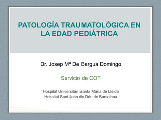 PATOLOGÍA TRAUMATOLÓGICA EN
LA EDAD PEDIÁTRICA
Dr. Josep Mª De Bergua Domingo
Servicio de COT
Hospital Universitari Santa Maria de Lleida
Hospital Sant Joan de Déu de Barcelona
 