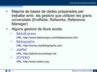 Majoria de bases de dades preparades per treballar amb  els gestors que utilitzen les grans universitats (EndNote, Refworks, Reference Manager) Alguns gestors de lliure accés: BiblioExpress URL: http://www.biblioscape.com/biblioexpress.htm  Bibliographix   URL: http://home.mybibliographix.com JabRef URL: http://jabref.sourceforge.net  ZOTERO   URL: http://www.zotero.org  