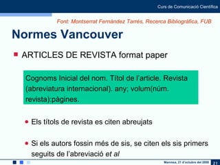 Normes Vancouver ARTICLES DE REVISTA format paper Els títols de revista es citen abreujats Si els autors fossin més de sis, se citen els sis primers seguits de l’abreviació  et al Cognoms Inicial del nom. Títol de l’article. Revista (abreviatura internacional). any; volum(núm. revista):pàgines. Font: Montserrat Fernàndez Tarrés, Recerca Bibliogràfica, FUB 