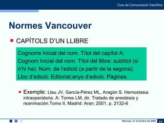Normes Vancouver CAPÍTOLS D’UN LLIBRE Exemple:  Llau JV, García-Pérez ML, Aragón S. Hemostasia intraoperatoria. A: Torres LM, dir. Tratado de anestesia y reanimación.Tomo II. Madrid: Aran; 2001. p. 2132-6 Cognoms Inicial del nom. Títol del capítol A: Cognom Inicial del nom. Títol del llibre: subtítol (si n’hi ha). Núm. de l’edició (a partir de la segona). Lloc d’edició: Editorial;anys d’edició. Pàgines. 
