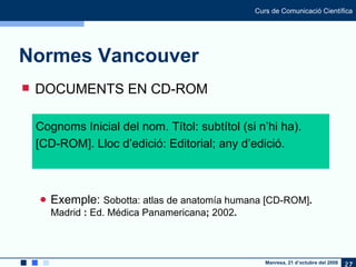 Normes Vancouver DOCUMENTS EN CD-ROM Exemple:  Sobotta: atlas de anatomía humana [CD-ROM] .  Madrid  :  Ed. Médica Panamericana ;  2002 . Cognoms Inicial del nom. Títol: subtítol (si n’hi ha). [CD-ROM]. Lloc d’edició: Editorial; any d’edició. 