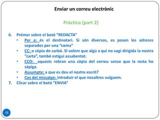 15
Pràctica (part 2)
6. Prémer sobre el botó “REDACTA”
• Per a: és el destinatari. Si són diversos, es posen les adreces
separades per una “coma”
• CC: o còpia de carbó. Si volem que algú a qui no vagi dirigida la nostra
“carta”, també estigui assabentat.
• CCO: aquests rebran una còpia del correu sense que la resta ho
sàpiga.
• Assumpte: a que es deu el nostre escrit?
• Cos del missatge: introduir el que nosaltres vulguem.
7. Clicar sobre el botó “ENVIA”
Enviar un correu electrònic
 