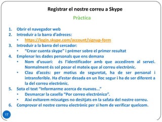 Pràctica
1. Obrir el navegador web
2. Introduir a la barra d’adreces:
• https://login.skype.com/account/signup-form
3. Introduir a la barra del cercador:
• “Crear cuenta skype” i prémer sobre el primer resultat
4. Emplenar les dades personals que ens demana
• Nom d’usuari: és l’identificador amb que accedirem al servei.
Normalment és sol posar el mateix que al correu electrònic.
• Clau d’accés: per motius de seguretat, ha de ser personal i
intransferible. Ha d’estar desada en un lloc segur i ha de ser diferent a
la del correu electrònic.
5. Sota el text “Informarme acerca de nuevos...”
• Desmarcar la casella “Por correo electrónico”.
• Així evitarem missatges no desitjats en la safata del nostre correu.
6. Comprovar el nostre correu electrònic per si hem de verificar quelcom.
17
Registrar el nostre correu a Skype
 