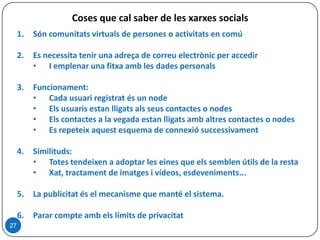 Coses que cal saber de les xarxes socials
1. Són comunitats virtuals de persones o activitats en comú
2. Es necessita tenir una adreça de correu electrònic per accedir
• I emplenar una fitxa amb les dades personals
3. Funcionament:
• Cada usuari registrat és un node
• Els usuaris estan lligats als seus contactes o nodes
• Els contactes a la vegada estan lligats amb altres contactes o nodes
• Es repeteix aquest esquema de connexió successivament
4. Similituds:
• Totes tendeixen a adoptar les eines que els semblen útils de la resta
• Xat, tractament de imatges i vídeos, esdeveniments...
5. La publicitat és el mecanisme que manté el sistema.
6. Parar compte amb els límits de privacitat
27
 