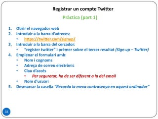 33
Registrar un compte Twitter
Pràctica (part 1)
1. Obrir el navegador web
2. Introduir a la barra d’adreces:
• https://twitter.com/signup/
3. Introduir a la barra del cercador:
• “register twitter” i prémer sobre el tercer resultat (Sign up – Twitter)
4. Emplenar el formulari amb:
• Nom i cognoms
• Adreça de correu electrònic
• Clau d’accés
• Per seguretat, ha de ser diferent a la del email
• Nom d’usuari
5. Desmarcar la casella “Recorda la meva contrasenya en aquest ordinador”
 
