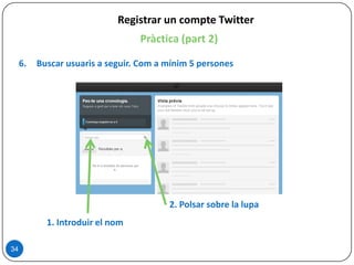 34
Registrar un compte Twitter
Pràctica (part 2)
6. Buscar usuaris a seguir. Com a mínim 5 persones
1. Introduir el nom
2. Polsar sobre la lupa
 