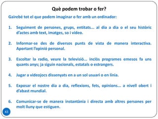 Què podem trobar o fer?
Gairebé tot el que podem imaginar o fer amb un ordinador:
1. Seguiment de persones, grups, entitats... al dia a dia o el seu històric
d’actes amb text, imatges, so i vídeo.
2. Informar-se des de diversos punts de vista de manera interactiva.
Aportant l’opinió personal.
3. Escoltar la radio, veure la televisió... inclòs programes emesos fa uns
quants anys; ja siguin nacionals, estatals o estrangers.
4. Jugar a videojocs dissenyats en a un sol usuari o en línia.
5. Exposar el nostre dia a dia, reflexions, fets, opinions... a nivell obert i
d’abast mundial.
6. Comunicar-se de manera instantània i directa amb altres persones per
molt lluny que estiguen.
43
 