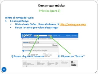 Descarregar música
Pràctica (part 2)
Dintre el navegador web:
1. En una pestanya
• Obrir el web GoEar . Barra d’adreces  http://www.goear.com
• Cercar la canço que volem descarregar
46
I) Posem el que ens interesse II) Cliquem en “Buscar”
 
