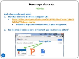 Descarregar els apunts
58
Pràctica
Amb el navegador web obert:
1. Introduir a la barra d’adreces la següent URL
• https://drive.google.com/folderview?id=0B8DkGTwKOnAqUTNxVTJ
WQXpVV0k&usp=sharing
• Utilitzar si és possible la tècnica del “Copiar + Enganxar”
2. Fer clic amb el botó esquerre a l’element que ens interessa obtenir
Dues opcions
 