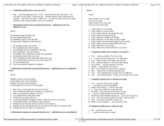 CURS PRACTIC DE LIMBA ENGLEZA-VERBUL/VERBELE MODALE                                           Page 7 of 10 CURS PRACTIC DE LIMBA ENGLEZA-VERBUL/VERBELE MODALE                          Page 8 of 10


         1. Completati spatiile goale cu can sau can’t:                                                          trecut:

         1. Man …travel through space now. 2. He …reach the Moon and walk there. 3. He …                           Model:
            even drive on its surface. 4. But one still …breathe without extra oxygen and one
            certainly …stay there very long. 5. When we … fly there as easily as we fly to other                   I don’t believe you are right.
            countries of the world, holidays will be very different.                                               You can’t be right.
                                                                                                                   I don’t believe you were right.
         1. Reformulati urmatoarele propozitii folosind must + infinitivul prezent sau                             You can’t have been right.
            infinitivul trecut:
                                                                                                                   1.   I don’t believe it is his fault.
         Model:                                                                                                    2.   I don’t believe it was his fault.
                                                                                                                   3.   I don’t believe that he has passed the exam.
         He probably speaks English well.                                                                          4.   I don’t believe she has got so fat.
         He must speak English well.                                                                               5.   I don’t think the weather will change.
         You probably forgot to lock the door.                                                                     6.   I don’t think he is at the office so late at night.
         You must have forgotten to lock the door.                                                                 7.   I don’t believe she has learnt English in two months.
                                                                                                                   8.   I don’t believe she has married that awful man.
        1.   He probably thinks I am wrong.                                                                        9.   I don’t think this is a true story.
        2.   He is probably older than he looks.                                                                  10.   I don’t think you will miss the train if you hurry.
        3.   You probably left your umbrella in the shop.
        4.   She is probably a very good doctor.                                                                   1. Completati spatiile goale cu mustn’t sau needn’t :
        5.   It probably took a long time to finish this translation.
        6.   He probably came home very early.                                                                     1.   You … take an umbrella. The sky is clear.
        7.   This is probably the best Romanian film of the year.                                                  2.   I … return the books before the 1 st of September.
        8.   You probably knew the lesson very well to get a 10.                                                   3.   You …make a noise or the baby will wake up.
        9.   He was probably late.                                                                                 4.   You…water the flowers, it will soon start raining.
       10.   You have probably forgotten his address.                                                              5.   The visitors … feed the animals in the Zoo.
                                                                                                                   6.   People … speak during the concert.
         5. Reformulati urmatoarele propozitii folosind may + infinitivul prezent sau infinitivul                  7.   One …buy a ticket for a slow train in advance.
      trecut:                                                                                                      8.   One … travel by bus without paying the fare.
                                                                                                                   9.   You … take sleeping pills too often; they are addictive.
         Model:                                                                                                   10.   You … worry about money. I’ll give you as much as you want.

         Perhaps it snows in the mountains.                                                                        1. Completati spatiile goale cu should sau would:
         It may/might snow in the mountains.
         Perhaps it snowed in the mountains                                                                        1.   You …not go to bed so late at night.
         It may/might have snowed in the mountains.                                                                2.   … you help me solve this problem?
                                                                                                                   3.   When I was young, I …wear my hair long.
        1.   Don’t wait. It is possible for her to be very late.                                                   4.   I …hurry up in order not to miss the train.
        2.   I have bought his latest book; perhaps it is a good one.                                              5.   My child …play with the cat for hours on end.
        3.   Take your umbrella; perhaps it will rain.                                                             6.   …you be so kind and pass me the salt, please?
        4.   It is possible that I come home early.                                                                7.   He always made mistakes because he …never take any advice.
        5.   I think she was angry with you.                                                                       8.   You …not eat so many sweets if you don’t want to get fat.
        6.   A good knowledge of English is likely to help you a lot in your career.                               9.   You …not expect everybody to obey you.
        7.   It is possible that he was right but I don’t think so.                                               10.   When I was a teenager, I …read one book a day.
        8.   Perhaps he has done the exercise correctly, but I doubt it.
        9.   Perhaps she has returned the book to you and you have lent it to someone else.                        9. Completati spatiile goale cu shall sau will:
       10.   Perhaps she was out when you rang her up.
                                                                                                                   1. He …read for hours on end.
         6. Reformulati urmatoarele propozitii folosind can’t + infinitivul prezent sau infinitivul                2. …you tell me the truth, for once?


http://quintet.actrus.ro/biblioteca/cursuri/lb_str/obilisteanu/lectia_6.html                    12/15/04 http://quintet.actrus.ro/biblioteca/cursuri/lb_str/obilisteanu/lectia_6.html      12/15/04
                                                                                                      23 of 42
 