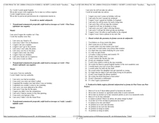 CURS PRACTIC DE LIMBA ENGLEZA-VERBUL/<SCRIPT LANGUAGE="JavaScri... Page 5 of 8 CURS PRACTIC DE LIMBA ENGLEZA-VERBUL/<SCRIPT LANGUAGE="JavaScri... Page 6 of 8


         Ex. I wish I could speak English.                                                                       I am sorry he will not take my advice.
         Mi-as dori sa pot vorbi engleza/sa fiu in stare sa vorbesc engleza.                                     I wish he would take my advice.
         I wish I might borrow your car.
         Mi-as dori sa pot/sa am permisiunea de a imprumuta masina ta.                                           1.   I regret you won’t come on holiday with me.
                                                                                                                 2.   I am sorry he won’t accept my proposal.
                                      Exercitii cu modul subjonctiv                                              3.   I regret I won’t spend my holiday in England.
                                                                                                                 4.   I am sorry he will be away for such a long time.
         1. Transformati urmatoarele propozitii, astfel incât sa inceapa cu I wish + Past Tense                  5.   I am sorry they will not sign the contract.
            (afirmativ sau negativ):                                                                             6.   I regret he will stay in hospital so long.
                                                                                                                 7.   I am sorry you won’t take a driving licence.
         Model:                                                                                                  8.   I am sorry I will get fat when giving up smoking.
                                                                                                                 9.   I regret I won’t be able to read Goethe in the original.
         I am sorry/I regret the weather isn’t fine.                                                            10.   I regret I won’t have a phone in my new flat.
         I wish the weather were fine.
                                                                                                                 1. Puneti verbele din paranteze la forma corecta de subjonctiv:
        1.   I am sorry my friend is ill.
        2.   I am sorry I don’t live in Bucharest.                                                               1.   You behave as if you (own) the place.
        3.   I regret I am not a student.                                                                        2.   Don’t treat me as if I (be) a child.
        4.   I regret I can’t go to the concert.                                                                 3.   I would rather you (not waste) your time!
        5.   I am sorry I can’t play the piano.                                                                  4.   I am cold, I would rather you (close) that window.
        6.   I am sorry you live so far away.                                                                    5.   It is high time you (start) studying for your exam.
        7.   I regret I have only one child.                                                                     6.   It’s time we (go) home.
        8.   I regret I have no children.                                                                        7.   I’d rather I (stay) at home and (watch) TV.
        9.   I am sorry books are so expensive.                                                                  8.   If only I (be) in Italy now!
       10.   I am sorry it rains so often.                                                                       9.   I wish I (enter) the faculty last year.
                                                                                                                10.   If only my telephone (work)!
         1. Transformati urmatoarele propozitii, astfel incât sa inceapa cu I wish + Past                       11.   I wish I (not catch) a cold on the trip yesterday.
            Perfect (afirmativ sau negativ):                                                                    12.   He wishes he (have) a good English teacher in the next academic year.
                                                                                                                13.   I would marry you even if you (be) a pauper.
         Model:                                                                                                 14.   I would rather he (tell) me the truth.
                                                                                                                15.   He would rather his daughter (not get married) so young.
         I am sorry I lost my umbrella.                                                                         16.   It’s high time he (take) a job and (stop) living on his parents.
         I wish I hadn’t lost my umbrella.                                                                      17.   If only I (not forget) his phone number!
                                                                                                                18.   He wishes his book (become) a best-seller!
        1.   I am sorry you had an accident.                                                                    19.   If only I (become) a millionaire.
        2.   I was sorry you were out when I called.                                                            20.   It’s time I (get) a promotion!
        3.   I regretted the weather was bad when I was on holiday.
        4.   I regretted you couldn’t come to me yesterday.                                                      5. Traduceti in limba engleza folosind subjonctivul cu forma de Past Tense sau Past
        5.   I am sorry you were delayed at the office.                                                        Perfect:
        6.   I am sorry I was late for the party.
        7.   I regret you didn’t win the competition.                                                            1.   Bine ar fi sa nu fi facut atâtea greseli la lucrarea de control.
        8.   I am sorry I had no money to buy that painting.                                                     2.   Mi-as dori sa incetezi cu zgomotul acela chiar in acest moment.
        9.   I was sorry you had got a fine.                                                                     3.   Mi-as dori sa incetezi sa te mai vaicaresti pentru ca am si eu necazurile mele.
       10.   I am sorry I didn’t win the Great Prize.                                                            4.   Bine ar fi sa fii mai ordonata!
                                                                                                                 5.   Ce pacat ca ploua! Daca n-ar ploua, am putea merge la plaja!
         1. Transformati urmatoarele propozitii, astfel incât sa inceapa cu I wish + would +                     6.   Ti-ai dori sa fi fost invitata la petrecerea lui John?
            infinitiv scurt:                                                                                     7.   Ce pacat ca nu mai sunt tânar!
                                                                                                                 8.   As prefera sa te scoli mai devreme.
                                                                                                                 9.   As prefera sa ma scol mai devreme.
         Model:
                                                                                                                10.   As prefera sa mergi la teatru.
                                                                                                                11.   As prefera sa merg la teatru.


http://quintet.actrus.ro/biblioteca/cursuri/lb_str/obilisteanu/lectia_7.html                   12/15/04 http://quintet.actrus.ro/biblioteca/cursuri/lb_str/obilisteanu/lectia_7.html                    12/15/04
                                                                                                   27 of 42
 