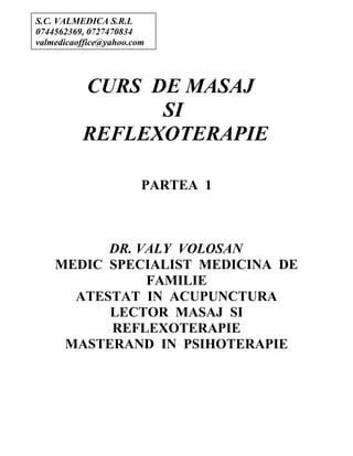 CURS DE MASAJ
SI
REFLEXOTERAPIE
PARTEA 1
DR. VALY VOLOSAN
MEDIC SPECIALIST MEDICINA DE
FAMILIE
ATESTAT IN ACUPUNCTURA
LECTOR MASAJ SI
REFLEXOTERAPIE
MASTERAND IN PSIHOTERAPIE
S.C. VALMEDICA S.R.L
0744562369, 0727470834
valmedicaoffice@yahoo.com
 