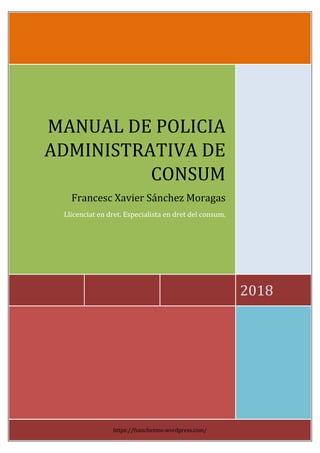2018
MANUAL DE POLICIA
ADMINISTRATIVA DE
CONSUM
Francesc Xavier Sánchez Moragas
Llicenciat en dret. Especialista en dret del consum.
https://fsanchezmo.wordpress.com/
 