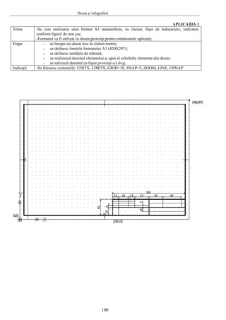 Desen şi infografică
100
APLICAŢIA 1
Tema -Se cere realizarea unui format A3 standardizat, cu chenar, fâşie de îndosariere, indicator,
conform figurii de mai jos;
-Formatul va fi utilizat ca desen prototip pentru următoarele aplicaţii;
Etape - se începe un desen nou în sistem metric;
- se definesc limitele formatului A3 (420X297);
- se definesc unităţile de măsură;
- se realizează desenul chenarului şi apoi al celorlalte elemente din desen;
- se salvează desenul ca fişier prototip-a3.dwg.
Indicaţii -Se folosesc comenzile: UNITS, LIMITS, GRID=10, SNAP=5, ZOOM, LINE, OSNAP
 