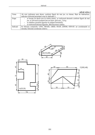 Aplicaţii
101
APLICAŢIA 2
Tema -Se cere realizarea unui desen, conform figurii de mai jos, cu chenar, fâşie de îndosariere,
indicator (folosind prototipul creat la Aplicaţia 1;
Etape - se începe un desen nou în sistem metric, se realizează desenele conform figurii de mai
jos, se salvează rezultatul într-un fişier Aplicaţia_2.dwg;
- se stabilesc poziţiile figurilor în câmpul formatului;
- se realizează desenul figurilor, fără înscrierea cotelor;
Indicaţii Se folosesc comenzile: LINE, ERASE, GRID, SNAP, ZOOM, OSNAP, iar coordonatele se
introduc folosind coordonate relative.
 