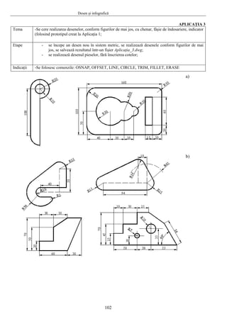 Desen şi infografică
APLICAŢIA 3
Tema -Se cere realizarea desenelor, conform figurilor de mai jos, cu chenar, fâşie de îndosariere, indicator
(folosind prototipul creat la Aplicaţia 1;
Etape - se începe un desen nou în sistem metric, se realizează desenele conform figurilor de mai
jos, se salvează rezultatul într-un fişier Aplicaţia_3.dwg;
- se realizează desenul pieselor, fără înscrierea cotelor;
Indicaţii -Se folosesc comenzile: OSNAP, OFFSET, LINE, CIRCLE, TRIM, FILLET, ERASE
a)
b)
102
 