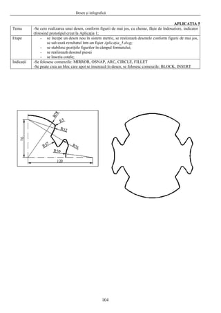 Desen şi infografică
104
APLICAŢIA 5
Tema -Se cere realizarea unui desen, conform figurii de mai jos, cu chenar, fâşie de îndosariere, indicator
(folosind prototipul creat la Aplicaţia 1;
Etape - se începe un desen nou în sistem metric, se realizează desenele conform figurii de mai jos,
se salvează rezultatul într-un fişier Aplicaţia_5.dwg;
- se stabilesc poziţiile figurilor în câmpul formatului;
- se realizează desenul piesei
- se înscriu cotele;
Indicaţii -Se folosesc comenzile: MIRROR, OSNAP, ARC, CIRCLE, FILLET
-Se poate crea un bloc care apoi se inserează în desen; se folosesc comenzile: BLOCK, INSERT
 