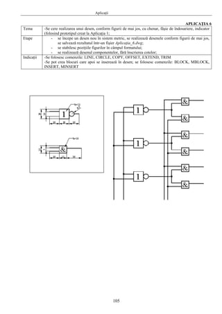 Aplicaţii
105
APLICAŢIA 6
Tema -Se cere realizarea unui desen, conform figurii de mai jos, cu chenar, fâşie de îndosariere, indicator
(folosind prototipul creat la Aplicaţia 1;
Etape - se începe un desen nou în sistem metric, se realizează desenele conform figurii de mai jos,
se salvează rezultatul într-un fişier Aplicaţia_6.dwg;
- se stabilesc poziţiile figurilor în câmpul formatului;
- se realizează desenul componentelor, fără înscrierea cotelor;
Indicaţii -Se folosesc comenzile: LINE, CIRCLE, COPY, OFFSET, EXTEND, TRIM
-Se pot crea blocuri care apoi se inserează în desen; se folosesc comenzile: BLOCK, MBLOCK,
INSERT, MINSERT
 