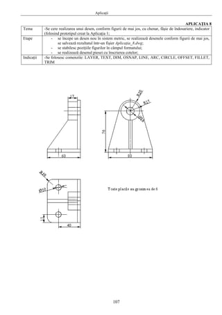 Aplicaţii
107
APLICAŢIA 8
Tema -Se cere realizarea unui desen, conform figurii de mai jos, cu chenar, fâşie de îndosariere, indicator
(folosind prototipul creat la Aplicaţia 1;
Etape - se începe un desen nou în sistem metric, se realizează desenele conform figurii de mai jos,
se salvează rezultatul într-un fişier Aplicaţia_8.dwg;
- se stabilesc poziţiile figurilor în câmpul formatului;
- se realizează desenul piesei cu înscrierea cotelor;
Indicaţii -Se folosesc comenzile: LAYER, TEXT, DIM, OSNAP, LINE, ARC, CIRCLE, OFFSET, FILLET,
TRIM
 