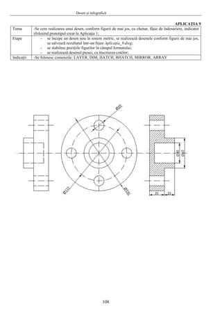 Desen şi infografică
108
APLICAŢIA 9
Tema -Se cere realizarea unui desen, conform figurii de mai jos, cu chenar, fâşie de îndosariere, indicator
(folosind prototipul creat la Aplicaţia 1;
Etape - se începe un desen nou în sistem metric, se realizează desenele conform figurii de mai jos,
se salvează rezultatul într-un fişier Aplicaţia_9.dwg;
- se stabilesc poziţiile figurilor în câmpul formatului;
- se realizează desenul piesei, cu înscrierea cotelor;
Indicaţii -Se folosesc comenzile: LAYER, DIM, HATCH, BHATCH, MIRROR, ARRAY
 