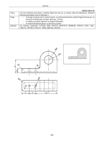 Aplicaţii
109
APLICAŢIA 10
Tema -Se cere realizarea unui desen, conform figurii de mai jos, cu chenar, fâşie de îndosariere, indicator
(folosind prototipul creat la Aplicaţia 1;
Etape - se începe un desen nou în sistem metric, se realizează desenele conform figurii de mai jos, se
salvează rezultatul într-un fişier Aplicaţia_10.dwg;
- se stabilesc poziţiile figurilor în câmpul formatului;
- se realizează desenul piesei cu înscrierea cotelor;
Indicaţii -Se folosesc comenzile: LAYER, DIM, HATCH, BHATCH, MIRROR, OSNAP, LINE, ARC,
CIRCLE, OFFSET, FILLET, TRIM, BREAK, ERASE,
 