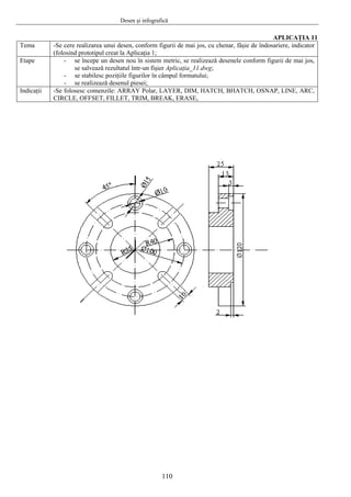 Desen şi infografică
110
APLICAŢIA 11
Tema -Se cere realizarea unui desen, conform figurii de mai jos, cu chenar, fâşie de îndosariere, indicator
(folosind prototipul creat la Aplicaţia 1;
Etape - se începe un desen nou în sistem metric, se realizează desenele conform figurii de mai jos,
se salvează rezultatul într-un fişier Aplicaţia_11.dwg;
- se stabilesc poziţiile figurilor în câmpul formatului;
- se realizează desenul piesei;
Indicaţii -Se folosesc comenzile: ARRAY Polar, LAYER, DIM, HATCH, BHATCH, OSNAP, LINE, ARC,
CIRCLE, OFFSET, FILLET, TRIM, BREAK, ERASE,
 