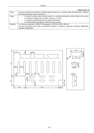 Aplicaţii
111
APLICAŢIA 12
Tema -Se cere realizarea unui desen, conform figurii de mai jos, cu chenar, fâşie de îndosariere, indicator
(folosind prototipul creat la Aplicaţia 1;
Etape - se începe un desen nou în sistem metric, se realizează desenele conform figurii de mai jos,
se salvează rezultatul într-un fişier Aplicaţia_12.dwg;
- se stabilesc poziţiile figurilor în câmpul formatului;
- se realizează desenul figurilor fără înscrierea cotelor;
Indicaţii -Se folosesc comenzile: ARRAY Rectangular, LAYER, LINE, CIRCLE
-Se pot crea blocuri care apoi se inserează în desen; se folosesc comenzile: BLOCK, MBLOCK,
INSERT, MINSERT
 
