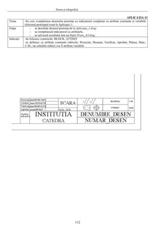 Desen şi infografică
112
APLICAŢIA 13
Tema -Se cere completarea desenului prototip cu indicatorul completat cu atribute constante şi variabile
(folosind prototipul creat la Aplicaţia 1;
Etape - se deschide desenul prototip de la Aplicaţia_1.dwg;
- se completează indicatorul cu atributele,
- se salvează rezultatul într-un fişier Proto_A3.dwg;
Indicaţii -Se folosesc comenzile: BLOCK, ATTDEF
-se definesc ca atribute constante rubricile: Proiectat, Desenat, Verificat, Aprobat, Plansa, Data:,
U.M., iar celelalte rubrici vor fi atribute variabile
 